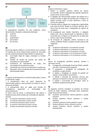 27                                                                30
                                                                  Analise as afirmativas a seguir:
                                                                  I. Podem os partidos políticos, dentro da mesma
                                                                       circunscrição, celebrar coligações para eleição majoritária,
                                                                       proporcional, ou para ambas.
                                                                  II. A coligação terá denominação própria, que poderá ser a
                                                                       junção de todas as siglas dos partidos que a integram ou
                                                                       poderá coincidir, incluir ou fazer referência a nome ou
                                                                       número de candidato.
                                                                  III. O partido político coligado tem assegurada a legitimidade
                                                                       para atuar de forma isolada no processo eleitoral, até o
                                                                       termo final do prazo para a impugnação do registro de
O organograma hipotético de uma prefeitura, acima                      candidatos.
demonstrado, é baseado na departamentalização                     IV. Na propaganda para eleição majoritária, a coligação
(A)  matricial.                                                        poderá usar, sob sua denominação, as legendas de todos
(B)  funcional.                                                        os partidos que a integram ou de apenas de um deles que
(C)  programática.                                                     tenha o maior número de filiados.
(D)  por produto.                                                 V. Na formação de coligações, podem inscrever-se nas
(E)  por serviços.                                                     chapas candidatos filiados a qualquer partido político dela
                                                                       integrante.
                                                                  Assinale
28                                                                (A)      se apenas as afirmativas I e III estiverem corretas.
Acerca dos agentes públicos, é correto afirmar que o contrato     (B)      se apenas as afirmativas I e V estiverem corretas.
de trabalho por prazo indeterminado poderá ser rescindido         (C)      se apenas as afirmativas II e III estiverem corretas.
por ato unilateral da Administração Pública na hipótese de        (D)      se apenas as afirmativas II, III e IV estiverem corretas.
(A)    acumulação ilegal de cargos, empregos ou funções           (E)      se apenas as afirmativas II, IV e V estiverem corretas.
       públicas.
(B)    redução de quadro de pessoal, por razões de                31
       conveniência e oportunidade.                               Acerca da propaganda partidária gratuita, assinale a
(C)    insuficiência de desempenho no cargo, sem                  alternativa correta.
       necessidade de procedimento prévio.                        (A)    É assegurada a participação de pessoa filiada a partido
(D)    contratação que se torna inconveniente ou inoportuna.             que não o responsável pelo programa.
(E)    falta grave, assim considerada discricionariamente pela    (B)    É assegurada a divulgação de propaganda de
       Administração Pública.                                            candidatos a cargos eletivos.
                                                                  (C)    É vedada a divulgação da posição do partido em
29                                                                       relação a temas político-comunitários.
A respeito do planejamento na administração pública, analise      (D)    É vedada a utilização de quaisquer recursos que
as afirmativas a seguir:                                                 distorçam ou falseiem os fatos ou a sua comunicação.
I. O planejamento deve ser parte integrante da                    (E)    É vedada a transmissão de mensagens sobre as
administração pública e estar presente em todos os níveis e              atividades congressuais do partido.
setores de atividade.
II. O planejamento deve ser rígido para atender às                32
contingências,      garantindo      a     continuidade    dos     As seguintes carreiras compõem os Quadros de Pessoal
empreendimentos.                                                  efetivo do Poder Judiciário, constituídas pelos respectivos
III. Como trata do futuro, o planejamento não implica a           cargos de provimento efetivo:
fixação de prazos determinados para realização de objetivos.      (A)    assistente administrativo, técnico judiciário e auxiliar
Assinale                                                                 judiciário.
(A)    se somente a afirmativa I estiver correta.                 (B)    analista judiciário, técnico judiciário e auxiliar
(B)    se somente a afirmativa II estiver correta.                       judiciário.
(C)    se nenhuma afirmativa estiver correta.                     (C)    assistente judiciário, técnico judiciário e perito.
(D)    se somente a afirmativa III estiver correta.               (D)    analista judiciário, técnico Judiciário e perito.
(E)    se todas as afirmativas estiverem corretas.                (E)    analista judiciário, técnico judiciário e auxiliar
                                                                         administrativo.




                                TÉCNICO JUDICIÁRIO ÁREA ADMINISTRATIVA - TIPO 1 - BRANCO
                                                            Página 7

                                               www.pciconcursos.com.br
 