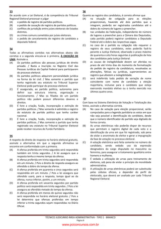 33                                                                  36
De acordo com a Lei Eleitoral, é da competência do Tribunal         Quanto ao registro dos candidatos, é correto afirmar que
Regional Eleitoral processar e julgar                               (A)   na situação de coligação para as eleições
(A)   o pedido de registro de partidos políticos.                         proporcionais, havendo até dois partidos que a
(B)   o pedido de cassação de registro de partidos políticos.             integrem, poderão ser registrados candidatos até o
(C)   conflitos de jurisdição entre juízes eleitorais de Estados          dobro do número de lugares a preencher.
      distintos.                                                    (B)   nas unidades da Federação, independente do número
(D)   os crimes comuns cometidos por juízes eleitorais.                   de lugares a preencher para a Câmara dos Deputados,
(E)   o pedido de cancelamento de registro de candidato a                 cada partido poderá registrar candidatos a Deputado
      deputado federal.                                                   Federal até o dobro das respectivas vagas.
                                                                    (C)   no caso de o partido ou coligação não requerer o
34                                                                        registro de seus candidatos, estes poderão fazê-lo
Todas as afirmativas contidas nas alternativas abaixo são                 perante a Justiça Eleitoral, observado o prazo máximo
corretas e a segunda vincula-se à primeira, À EXCEÇÃO DE                  de quarenta e oito horas seguintes à publicação da lista
UMA. Assinale-a.                                                          dos candidatos pela Justiça Eleitoral.
(A)    Os partidos políticos são pessoas jurídicas de direito       (D)   as causas de inelegibilidade devem ser aferidas no
       privado. / Basta a inscrição no Registro Civil das                 prazo de até trinta dias do momento da formalização
       Pessoas Jurídicas da Capital Federal para participarem             do pedido de registro da candidatura, ressalvadas as
       do processo eleitoral.                                             alterações, fáticas ou jurídicas, supervenientes ao
(B)    Os partidos políticos adquirem personalidade jurídica              registro que afastem a inelegibilidade.
       na forma da lei civil. / Mas somente o partido que           (E)   será indeferido todo pedido de variação de nome
       tenha registrado seu estatuto no Tribunal Superior                 coincidente com nome de candidato a eleição
       Eleitoral pode participar do processo eleitoral.                   majoritária, inclusive para o candidato que esteja
(C)    É assegurada, ao partido político, autonomia para                  exercendo mandato eletivo ou o tenha exercido nos
       definir sua estrutura interna, organização e                       últimos quatro anos.
       funcionamento. / Mas os filiados de um partido
       político não podem possuir diferentes deveres e               37
       direitos.                                                    Com base no Sistema Eletrônico de Votação e Totalização dos
(D)    É livre a criação, fusão, incorporação e extinção de         Votos, assinale a alternativa correta.
       partidos políticos. / Mas somente é admitido o registro      (A)    No caso de votação para eleição proporcional, serão
       do estatuto de partido político que tenha caráter                   computados para a legenda partidária os votos em que
       nacional.                                                           não seja possível a identificação do candidato, desde
(E)    É livre a criação, fusão, incorporação e extinção de                que o número identificador do partido seja digitado de
       partidos políticos. / Mas somente o partido que tenha               forma correta.
       registrado seu estatuto no Tribunal Superior Eleitoral       (B)    As urnas eletrônicas não poderão dispor de recursos
       pode receber recursos do Fundo Partidário.                          que permitam o registro digital de cada voto e a
                                                                           identificação da urna em que foi registrado, sob pena
35                                                                         de violar o anonimato do eleitor e gerar a impugnação
A respeito do direito de resposta no horário eleitoral gratuito,           da fase de votação no processo eleitoral.
assinale a alternativa em que a segunda afirmativa se               (C)    A votação eletrônica será feita somente no número do
encontre em conformidade com a primeira.                                   candidato, sendo vedado uso da expressão
(A)    A ofensa proferida em trinta segundos será respondida               designadora do cargo disputado no masculino ou
       também em trinta segundos. / A lei assegura que a                   feminino, para assegurar o tratamento igualitário entre
       resposta tenha o mesmo tempo da ofensa.                             homens e mulheres.
(B)    A ofensa proferida em trinta segundos será respondida        (D)    É vedada a utilização de urnas para treinamento de
       em um minuto. / Pois o direito de resposta assegura ao              eleitores, sob pena de violar o princípio da moralidade
       ofendido o dobro do tempo da ofensa.                                administrativa.
(C)    A ofensa proferida em quarenta e cinco segundos será         (E)    A utilização de urnas eletrônicas poderá ser substituída
       respondida em um minuto. / Pois a lei assegura que                  pelas cédulas oficiais, a depender do perfil do
       ofendido usará, para a resposta, tempo igual ao da                  eleitorado, que deverá ser avaliado por cada Tribunal
       ofensa, nunca inferior, porém, a um minuto.                         Regional Eleitoral.
(D)    A ofensa proferida em sessenta segundos por partido
       político será respondida em trinta segundos. / Pois a lei
       assegura ao ofendido metade do tempo da ofensa.
(E)    A ofensa proferida em menos de quinze segundos não
       será respondida no horário eleitoral gratuito. / Pois a
       lei determina que ofensas proferidas em tempo
       inferior a trinta segundos sejam respondidas no Diário
       Oficial.



                                 TÉCNICO JUDICIÁRIO ÁREA ADMINISTRATIVA - TIPO 1 - BRANCO
                                                              Página 8

                                                 www.pciconcursos.com.br
 