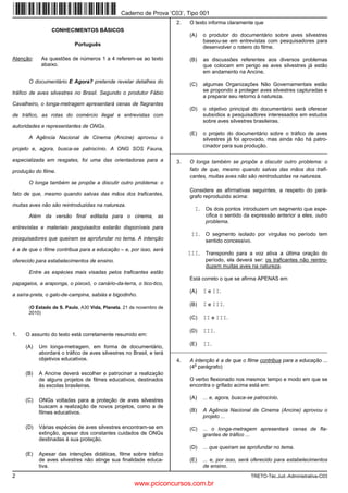Caderno de Prova ’C03’, Tipo 001
                                                                       2.   O texto informa claramente que
                CONHECIMENTOS BÁSICOS
                                                                            (A)   o produtor do documentário sobre aves silvestres
                                                                                  baseou-se em entrevistas com pesquisadores para
                           Português
                                                                                  desenvolver o roteiro do filme.

Atenção:    As questões de números 1 a 4 referem-se ao texto                (B)   as discussões referentes aos diversos problemas
            abaixo.                                                               que colocam em perigo as aves silvestres já estão
                                                                                  em andamento na Ancine.
       O documentário E Agora? pretende revelar detalhes do
                                                                            (C)   algumas Organizações Não Governamentais estão
tráfico de aves silvestres no Brasil. Segundo o produtor Fábio                    se propondo a proteger aves silvestres capturadas e
                                                                                  a preparar seu retorno à natureza.
Cavalheiro, o longa-metragem apresentará cenas de flagrantes
                                                                            (D)   o objetivo principal do documentário será oferecer
de tráfico, as rotas do comércio ilegal e entrevistas com                         subsídios a pesquisadores interessados em estudos
                                                                                  sobre aves silvestres brasileiras.
autoridades e representantes de ONGs.
                                                                            (E)   o projeto do documentário sobre o tráfico de aves
       A Agência Nacional de Cinema (Ancine) aprovou o                            silvestres já foi aprovado, mas ainda não há patro-
                                                                                  cinador para sua produção.
projeto e, agora, busca-se patrocínio. A ONG SOS Fauna,
                                                                     _________________________________________________________
especializada em resgates, foi uma das orientadoras para a             3.   O longa também se propõe a discutir outro problema: o
produção do filme.                                                          fato de que, mesmo quando salvas das mãos dos trafi-
                                                                            cantes, muitas aves não são reintroduzidas na natureza.
       O longa também se propõe a discutir outro problema: o
                                                                            Considere as afirmativas seguintes, a respeito do pará-
fato de que, mesmo quando salvas das mãos dos traficantes,                  grafo reproduzido acima:
muitas aves não são reintroduzidas na natureza.
                                                                              I. Os dois pontos introduzem um segmento que espe-
       Além da versão final editada para o cinema, as                              cifica o sentido da expressão anterior a eles, outro
                                                                                   problema.
entrevistas e materiais pesquisados estarão disponíveis para
                                                                             II. O segmento isolado por vírgulas no período tem
pesquisadores que queiram se aprofundar no tema. A intenção                        sentido concessivo.
é a de que o filme contribua para a educação – e, por isso, será
                                                                            III. Transpondo para a voz ativa a última oração do
oferecido para estabelecimentos de ensino.                                         período, ela deverá ser: os traficantes não reintro-
                                                                                   duzem muitas aves na natureza.
       Entre as espécies mais visadas pelos traficantes estão
                                                                            Está correto o que se afirma APENAS em
papagaios, a araponga, o pixoxó, o canário-da-terra, o tico-tico,
                                                                            (A)   I e II.
a saíra-preta, o galo-de-campina, sabiás e bigodinho.
                                                                            (B)   I e III.
       (O Estado de S. Paulo, A30 Vida, Planeta, 21 de novembro de
       2010)
                                                                            (C)   II e III.

                                                                            (D)   III.
1.   O assunto do texto está corretamente resumido em:
                                                                            (E)   II.
     (A)   Um longa-metragem, em forma de documentário,
                                                                     _________________________________________________________
           abordará o tráfico de aves silvestres no Brasil, e terá
           objetivos educativos.                                       4.   A intenção é a de que o filme contribua para a educação ...
                                                                              o
                                                                            (4 parágrafo)
     (B)   A Ancine deverá escolher e patrocinar a realização
           de alguns projetos de filmes educativos, destinados              O verbo flexionado nos mesmos tempo e modo em que se
           às escolas brasileiras.                                          encontra o grifado acima está em:

     (C)   ONGs voltadas para a proteção de aves silvestres                 (A)   ... e, agora, busca-se patrocínio.
           buscam a realização de novos projetos, como a de
           filmes educativos.                                               (B)   A Agência Nacional de Cinema (Ancine) aprovou o
                                                                                  projeto ...

     (D)   Várias espécies de aves silvestres encontram-se em               (C)   ... o longa-metragem apresentará cenas de fla-
           extinção, apesar dos constantes cuidados de ONGs                       grantes de tráfico ...
           destinadas à sua proteção.
                                                                            (D)   ... que queiram se aprofundar no tema.
     (E)   Apesar das intenções didáticas, filme sobre tráfico
           de aves silvestres não atinge sua finalidade educa-              (E)   ... e, por isso, será oferecido para estabelecimentos
           tiva.                                                                  de ensino.
2                                                                                                      TRETO-Téc.Jud.-Administrativa-C03
                                                     www.pciconcursos.com.br
 