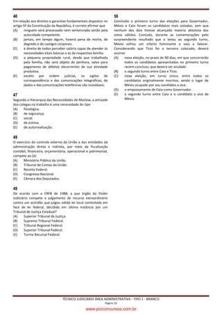 46                                                                50
Em relação aos direitos e garantias fundamentais dispostos no     Concluído o primeiro turno das eleições para Governador,
artigo 5º da Constituição da República, é correto afirmar que     Mévio e Caio foram os candidatos mais votados, sem que
(A)    ninguém será processado nem sentenciado senão pela         nenhum dos dois tivesse alcançado maioria absoluta dos
       autoridade competente.                                     votos válidos. Contudo, durante as comemorações pelo
(B)    jamais, em tempo algum, haverá pena de morte, de           surpreendente resultado que o levou ao segundo turno,
       degredo e de castigos corporais.                           Mévio sofreu um infarto fulminante e veio a falecer.
(C)    é direito de todos perceber salário capaz de atender às    Considerando que Tício foi o terceiro colocado, deverá
       necessidades vitais básicas e às da respectiva família.    ocorrer
(D)    a pequena propriedade rural, desde que trabalhada          (A)   nova eleição, no prazo de 90 dias, em que concorrerão
       pela família, não será objeto de penhora, salvo para             todos os candidatos apresentados no primeiro turno
       pagamento de débitos decorrentes de sua atividade                recém-concluso, que deverá ser anulado.
       produtiva.                                                 (B)   o segundo turno entre Caio e Tício.
(E)    exceto por ordem judicial, os sigilos de                   (C)   nova eleição, em turno único, entre todos os
       correspondência e das comunicações telegráficas, de              candidatos originalmente inscritos, sendo o lugar de
       dados e das comunicações telefônicas são invioláveis.            Mévio ocupado por seu candidato a vice.
                                                                  (D)   o empossamento de Caio como Governador.
47                                                                (E)   o segundo turno entre Caio e o candidato a vice de
Segundo a Hierarquia das Necessidades de Maslow, a amizade              Mévio.
dos colegas no trabalho é uma necessidade do tipo
(A)    fisiológica.
(B)    de segurança.
(C)    social.
(D)    de estima.
(E)    de autorrealização.

48
O exercício do controle externo da União e das entidades da
administração direta e indireta, por meio da fiscalização
contábil, financeira, orçamentária, operacional e patrimonial,
compete ao (à)
(A)   Ministério Público da União.
(B)   Tribunal de Contas da União.
(C)   Receita Federal.
(D)   Congresso Nacional.
(E)   Câmara dos Deputados.

49
De acordo com a CRFB de 1988, a que órgão do Poder
Judiciário compete o julgamento de recurso extraordinário
contra um acórdão que julgou válida lei local contestada em
face de lei federal, decidido em última instância por um
Tribunal de Justiça Estadual?
(A)    Superior Tribunal de Justiça.
(B)    Supremo Tribunal Federal.
(C)    Tribunal Regional Federal.
(D)    Superior Tribunal Federal.
(E)    Turma Recursal Federal.




                                TÉCNICO JUDICIÁRIO ÁREA ADMINISTRATIVA - TIPO 1 - BRANCO
                                                            Página 10

                                               www.pciconcursos.com.br
 