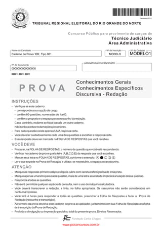 Fevereiro/2011


                    TRIBUNAL REGIONAL ELEITORAL DO RIO GRANDE DO NORTE


                                               Concurso Público para provimento de cargos de
                                                                                   Técnico Judiciário
                                                                                  Área Administrativa
Nome do Candidato                                                               No de Inscrição   No do Caderno
Caderno de Prova ’I09’, Tipo 001                                                  MODELO          MODELO1

                                                             ASSINATURA DO CANDIDATO
No do Documento
0000000000000000
00001−0001−0001



                                                      Conhecimentos Gerais
      PROVA                                           Conhecimentos Específicos
                                                      Discursiva - Redação
INSTRUÇÕES
- Verifique se este caderno:
  - corresponde a sua opção de cargo.
  - contém 60 questões, numeradas de 1 a 60.
  - contém a proposta e o espaço para o rascunho da redação.
  Caso contrário, reclame ao fiscal da sala um outro caderno.
  Não serão aceitas reclamações posteriores.
- Para cada questão existe apenas UMA resposta certa.
- Você deve ler cuidadosamente cada uma das questões e escolher a resposta certa.
- Essa resposta deve ser marcada na FOLHA DE RESPOSTAS que você recebeu.

VOCÊ DEVE
- Procurar, na FOLHA DE RESPOSTAS, o número da questão que você está respondendo.
- Verificar no caderno de prova qual a letra (A,B,C,D,E) da resposta que você escolheu.
- Marcar essa letra na FOLHA DE RESPOSTAS, conforme o exemplo: A              C D E
- Ler o que se pede na Prova de Redação e utilizar, se necessário, o espaço para rascunho.

ATENÇÃO
- Marque as respostas primeiro a lápis e depois cubra com caneta esferográfica de tinta preta.
- Marque apenas uma letra para cada questão, mais de uma letra assinalada implicará anulação dessa questão.
- Responda a todas as questões.
- Não será permitida qualquer espécie de consulta, nem o uso de máquina calculadora.
- Você deverá transcrever a redação, a tinta, na folha apropriada. Os rascunhos não serão considerados em
  nenhuma hipótese.
- Você terá 4 horas para responder a todas as questões, preencher a Folha de Respostas e fazer a Prova de
  Redação (rascunho e transcrição).
- Ao término da prova devolva este caderno de prova ao aplicador, juntamente com sua Folha de Respostas e a folha
  de transcrição da Prova de Redação.
- Proibida a divulgação ou impressão parcial ou total da presente prova. Direitos Reservados.



                                           www.pciconcursos.com.br
 