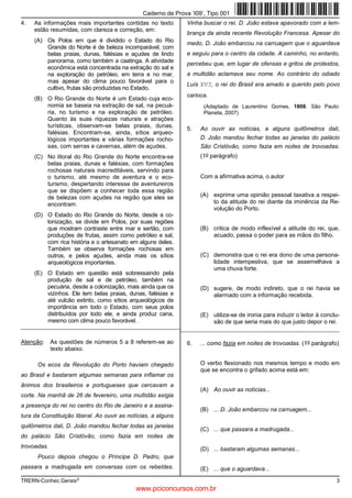 Caderno de Prova ’I09’, Tipo 001
4.   As informações mais importantes contidas no texto         Vinha buscar o rei. D. João estava apavorado com a lem-
     estão resumidas, com clareza e correção, em:
                                                               brança da ainda recente Revolução Francesa. Apesar do
     (A) Os Polos em que é dividido o Estado do Rio            medo, D. João embarcou na carruagem que o aguardava
         Grande do Norte é de beleza incomparável, com
         belas praias, dunas, falésias e açudes de lindo       e seguiu para o centro da cidade. A caminho, no entanto,
         panorama, como também a caatinga. A atividade
                                                               percebeu que, em lugar de ofensas e gritos de protestos,
         econômica está concentrada na extração do sal e
         na exploração do petróleo, em terra e no mar,         a multidão aclamava seu nome. Ao contrário do odiado
         mas apesar do clima pouco favorável para o
                                                               Luís XVI, o rei do Brasil era amado e querido pelo povo
         cultivo, frutas são produzidas no Estado.
                                                               carioca.
     (B) O Rio Grande do Norte é um Estado cuja eco-
         nomia se baseia na extração de sal, na pecuá-               (Adaptado de Laurentino Gomes, 1808. São Paulo:
         ria, no turismo e na exploração de petróleo.                Planeta, 2007)
         Quanto às suas riquezas naturais e atrações
         turísticas, observam-se belas praias, dunas,
                                                               5.   Ao ouvir as notícias, a alguns quilômetros dali,
         falésias. Encontram-se, ainda, sítios arqueo-
         lógicos importantes e várias formações rocho-              D. João mandou fechar todas as janelas do palácio
         sas, com serras e cavernas, além de açudes.                São Cristóvão, como fazia em noites de trovoadas.
     (C) No litoral do Rio Grande do Norte encontra-se              (1o parágrafo)
         belas praias, dunas e falésias, com formações
         rochosas naturais inacreditáveis, servindo para
         o turismo, até mesmo de aventura e o eco-                  Com a afirmativa acima, o autor
         turismo, despertando interesse de aventureiros
         que se dispõem a conhecer toda essa região
         de belezas com açudes na região que eles se                (A) exprime uma opinião pessoal taxativa a respei-
         encontram.                                                     to da atitude do rei diante da iminência da Re-
                                                                        volução do Porto.
     (D) O Estado do Rio Grande do Norte, desde a co-
         lonização, se divide em Polos, por suas regiões
         que mostram contraste entre mar e sertão, com              (B) critica de modo inflexível a atitude do rei, que,
         produções de frutas, assim como petróleo e sal,                acuado, passa o poder para as mãos do filho.
         com rica história e o artesanato em alguns deles.
         Também se observa formações rochosas em
         outros, e pelos açudes, ainda mais os sítios               (C) demonstra que o rei era dono de uma persona-
         arqueológicos importantes.                                     lidade intempestiva, que se assemelhava a
                                                                        uma chuva forte.
     (E) O Estado em questão está sobressaindo pela
         produção de sal e de petróleo, também na
         pecuária, desde a colonização, mais ainda que os           (D) sugere, de modo indireto, que o rei havia se
         vizinhos. Ele tem belas praias, dunas, falésias e              alarmado com a informação recebida.
         até vulcão extinto, como sítios arqueológicos de
         importância em todo o Estado, com seus polos
         distribuídos por todo ele, e ainda produz cana,            (E) utiliza-se de ironia para induzir o leitor à conclu-
         mesmo com clima pouco favorável.                               são de que seria mais do que justo depor o rei.
__________________________________________________________________________________________________________________


Atenção:     As questões de números 5 a 8 referem-se ao        6.   ... como fazia em noites de trovoadas. (1o parágrafo)
             texto abaixo.

      Os ecos da Revolução do Porto haviam chegado                  O verbo flexionado nos mesmos tempo e modo em
                                                                    que se encontra o grifado acima está em:
ao Brasil e bastaram algumas semanas para inflamar os
ânimos dos brasileiros e portugueses que cercavam a
                                                                    (A) Ao ouvir as notícias...
corte. Na manhã de 26 de fevereiro, uma multidão exigia
a presença do rei no centro do Rio de Janeiro e a assina-
                                                                    (B) ... D. João embarcou na carruagem...
tura da Constituição liberal. Ao ouvir as notícias, a alguns
quilômetros dali, D. João mandou fechar todas as janelas
                                                                    (C) ... que passara a madrugada...
do palácio São Cristóvão, como fazia em noites de
trovoadas.                                                          (D) ... bastaram algumas semanas...
      Pouco depois chegou o Príncipe D. Pedro, que
passara a madrugada em conversas com os rebeldes.                   (E) ... que o aguardava...
TRERN-Conhec.Gerais3                                                                                                      3
                                             www.pciconcursos.com.br
 
