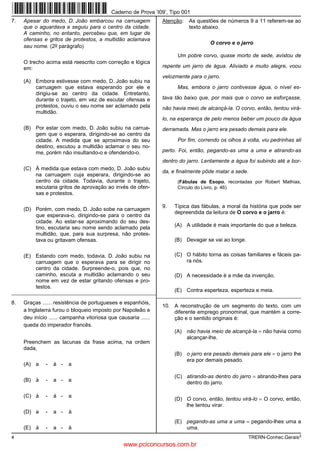 Caderno de Prova ’I09’, Tipo 001
7.   Apesar do medo, D. João embarcou na carruagem              Atenção:   As questões de números 9 a 11 referem-se ao
     que o aguardava e seguiu para o centro da cidade.                     texto abaixo.
     A caminho, no entanto, percebeu que, em lugar de
     ofensas e gritos de protestos, a multidão aclamava
                                                                                    O corvo e o jarro
     seu nome. (2o parágrafo)
                                                                      Um pobre corvo, quase morto de sede, avistou de
     O trecho acima está reescrito com correção e lógica
     em:                                                        repente um jarro de água. Aliviado e muito alegre, voou
                                                                velozmente para o jarro.
     (A) Embora estivesse com medo, D. João subiu na
         carruagem que estava esperando por ele e                     Mas, embora o jarro contivesse água, o nível es-
         dirigiu-se ao centro da cidade. Entretanto,
         durante o trajeto, em vez de escutar ofensas e         tava tão baixo que, por mais que o corvo se esforçasse,
         protestos, ouviu o seu nome ser aclamado pela          não havia meio de alcançá-la. O corvo, então, tentou virá-
         multidão.
                                                                lo, na esperança de pelo menos beber um pouco da água
     (B) Por estar com medo, D. João subiu na carrua-           derramada. Mas o jarro era pesado demais para ele.
         gem que o esperara, dirigindo-se ao centro da
         cidade. A medida que se aproximava do seu                    Por fim, correndo os olhos à volta, viu pedrinhas ali
         destino, escutou a multidão aclamar o seu no-
         me, porém não insultando-o e ofendendo-o.              perto. Foi, então, pegando-as uma a uma e atirando-as
                                                                dentro do jarro. Lentamente a água foi subindo até a bor-
     (C) À medida que estava com medo, D. João subiu
                                                                da, e finalmente pôde matar a sede.
         na carruagem cuja esperara, dirigindo-se ao
         centro da cidade. Todavia, durante o trajeto,                (Fábulas de Esopo, recontadas por Robert Mathias,
         escutaria gritos de aprovação ao invés de ofen-              Círculo do Livro, p. 46)
         sas e protestos.

                                                                9.   Típica das fábulas, a moral da história que pode ser
     (D) Porém, com medo, D. João sobe na carruagem
                                                                     depreendida da leitura de O corvo e o jarro é:
         que esperava-o, dirigindo-se para o centro da
         cidade. Ao estar-se aproximando do seu des-
         tino, escutaria seu nome sendo aclamado pela                (A) A utilidade é mais importante do que a beleza.
         multidão, que, para sua surpresa, não protes-
         tava ou gritavam ofensas.                                   (B) Devagar se vai ao longe.


     (E) Estando com medo, todavia, D. João subiu na                 (C) O hábito torna as coisas familiares e fáceis pa-
         carruagem que o esperava para se dirigir no                     ra nós.
         centro da cidade. Surpreende-o, pois que, no
         caminho, escuta a multidão aclamando o seu                  (D) A necessidade é a mãe da invenção.
         nome em vez de estar gritando ofensas e pro-
         testos.
_________________________________________________________       (E) Contra esperteza, esperteza e meia.
                                                         _________________________________________________________
8.   Graças ...... resistência de portugueses e espanhóis,
                                                                10. A reconstrução de um segmento do texto, com um
     a Inglaterra furou o bloqueio imposto por Napoleão e           diferente emprego pronominal, que mantém a corre-
     deu início ...... campanha vitoriosa que causaria ......       ção e o sentido originais é:
     queda do imperador francês.
                                                                     (A) não havia meio de alcançá-la = não havia como
                                                                         alcançar-lhe.
     Preenchem as lacunas da frase acima, na ordem
     dada,
                                                                     (B) o jarro era pesado demais para ele = o jarro lhe
                                                                         era por demais pesado.
     (A) a    -   à -   a

                                                                     (C) atirando-as dentro do jarro = atirando-lhes para
     (B) à    -   a -   a                                                dentro do jarro.

     (C) à    -   à -   a
                                                                     (D) O corvo, então, tentou virá-lo = O corvo, então,
                                                                         lhe tentou virar.
     (D) a    -   a -   à
                                                                     (E) pegando-as uma a uma = pegando-lhes uma a
     (E) à    -   a -   à                                                uma.
4                                                                                                     TRERN-Conhec.Gerais3
                                                 www.pciconcursos.com.br
 