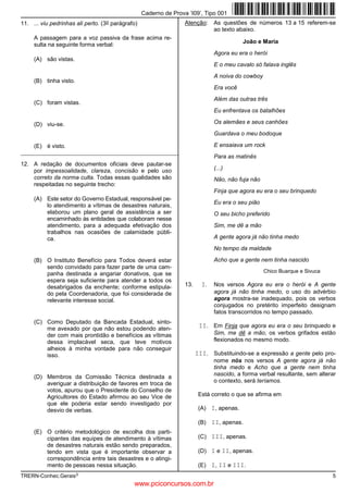 Caderno de Prova ’I09’, Tipo 001
11. ... viu pedrinhas ali perto.   (3o   parágrafo)                   Atenção:     As questões de números 13 a 15 referem-se
                                                                                   ao texto abaixo.
     A passagem para a voz passiva da frase acima re-
                                                                                              João e Maria
     sulta na seguinte forma verbal:
                                                                                   Agora eu era o herói
     (A) são vistas.
                                                                                   E o meu cavalo só falava inglês
                                                                                   A noiva do cowboy
     (B) tinha visto.
                                                                                   Era você
                                                                                   Além das outras três
     (C) foram vistas.
                                                                                   Eu enfrentava os batalhões

     (D) viu-se.                                                                   Os alemães e seus canhões
                                                                                   Guardava o meu bodoque

     (E) é visto.                                                                  E ensaiava um rock
_________________________________________________________
                                                                                   Para as matinês
12. A redação de documentos oficiais deve pautar-se
    por impessoalidade, clareza, concisão e pelo uso                               (...)
    correto da norma culta. Todas essas qualidades são                             Não, não fuja não
    respeitadas no seguinte trecho:
                                                                                   Finja que agora eu era o seu brinquedo
     (A) Este setor do Governo Estadual, responsável pe-
                                                                                   Eu era o seu pião
         lo atendimento a vítimas de desastres naturais,
         elaborou um plano geral de assistência a ser                              O seu bicho preferido
         encaminhado às entidades que colaboram nesse
         atendimento, para a adequada efetivação dos                               Sim, me dê a mão
         trabalhos nas ocasiões de calamidade públi-
         ca.                                                                       A gente agora já não tinha medo
                                                                                   No tempo da maldade

     (B) O Instituto Benefício para Todos deverá estar                             Acho que a gente nem tinha nascido
         sendo convidado para fazer parte de uma cam-
                                                                                                       Chico Buarque e Sivuca
         panha destinada a angariar donativos, que se
         espera seja suficiente para atender a todos os
         desabrigados da enchente; conforme estipula-                 13.     I.   Nos versos Agora eu era o herói e A gente
         do pela Coordenadoria, que foi considerada de                             agora já não tinha medo, o uso do advérbio
         relevante interesse social.                                               agora mostra-se inadequado, pois os verbos
                                                                                   conjugados no pretérito imperfeito designam
                                                                                   fatos transcorridos no tempo passado.
     (C) Como Deputado da Bancada Estadual, sinto-
         me avexado por que não estou podendo aten-                          II. Em Finja que agora eu era o seu brinquedo e
         der com mais prontidão e benefícios as vítimas                            Sim, me dê a mão, os verbos grifados estão
         dessa implacável seca, que teve motivos                                   flexionados no mesmo modo.
         alheios à minha vontade para não conseguir
         isso.                                                              III. Substituindo-se a expressão a gente pelo pro-
                                                                                   nome nós nos versos A gente agora já não
                                                                                   tinha medo e Acho que a gente nem tinha
     (D) Membros da Comissão Técnica destinada a                                   nascido, a forma verbal resultante, sem alterar
         averiguar a distribuição de favores em troca de                           o contexto, será teríamos.
         votos, apurou que o Presidente do Conselho de
         Agricultores do Estado afirmou ao seu Vice de                       Está correto o que se afirma em
         que ele poderia estar sendo investigado por
         desvio de verbas.                                                   (A) I, apenas.

                                                                             (B) II, apenas.
     (E) O critério metodológico de escolha dos parti-
         cipantes das equipes de atendimento à vítimas                       (C) III, apenas.
         de desastres naturais estão sendo preparados,
         tendo em vista que é importante observar a                          (D) I e II, apenas.
         correspondência entre tais desastres e o atingi-
         mento de pessoas nessa situação.                                    (E) I, II e III.
TRERN-Conhec.Gerais3                                                                                                            5
                                                 www.pciconcursos.com.br
 