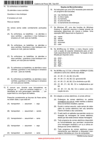 Caderno de Prova ’I09’, Tipo 001
14. Eu enfrentava os batalhões                                              Noções de Microinformática
     Os alemães e seus canhões                                16. As instruções que uma CPU necessita para executar
                                                                  um programa são buscadas
     Guardava o meu bodoque                                        (A)   nas interfaces USB.
                                                                   (B)   no disco rígido.
     E ensaiava um rock                                            (C)   na memória.
                                                                   (D)   no drive de DVD.
     Para as matinês                                               (E)   no barramento de endereços.
                                                            _________________________________________________________

     Os versos acima estão corretamente pontuados             17. No Windows XP, uma das funções do Windows
     em:                                                          Explorer é organizar arquivos e pastas através de
                                                                  operações disponíveis em menus e botões. Uma
     (A) Eu enfrentava, os batalhões − os alemães e               operação NÃO disponível no Explorer é:
         seus canhões −, guardava o meu bodoque e                  (A)   copiar.
         ensaiava um rock: para as matinês.                        (B)   salvar.
                                                                   (C)   recortar.
                                                                   (D)   renomear.
                                                                   (E)   colar.
     (B) Eu enfrentava, os batalhões, os alemães e          _________________________________________________________
         seus canhões. Guardava o meu bodoque e en-
         saiava um rock, para as matinês.                     18. No BrOffice.org 3.2 Writer, o menu Arquivo conta
                                                                  com a opção de exportar diretamente para um for-
                                                                  mato especificamente identificado. Tal opção é iden-
                                                                  tificada por Exportar como
     (C) Eu enfrentava: os batalhões, os alemães e
         seus canhões − guardava o meu bodoque e en-               (A)   DOC...
         saiava, um rock para as matinês.                          (B)   XLS...
                                                                   (C)   WRI...
                                                                   (D)   SWF...
                                                                   (E)   PDF...
     (D) Eu enfrentava os batalhões; os alemães e seus      _________________________________________________________
         canhões: guardava o meu bodoque e ensaiava
                                                              19. No BrOffice.org 3.2 Calc, a fórmula =SOMA(A1:C2;B3)
         um rock − para as matinês.
                                                                  calculará a soma dos valores das células

                                                                   (A) A1, B1, C1, A2, B2, C2 e B3.
     (E) Eu enfrentava os batalhões, os alemães e seus             (B) A1, B1, C1, A2, B2, C2, ignorando B3.
         canhões; guardava o meu bodoque e ensaiava                (C) A1, B1, C1, A2, B2, C2 e dividindo-a por B3.
         um rock para as matinês.
_________________________________________________________          (D) A1, B1, C1, A2, B2, C2 e multiplicando-a por
                                                                       B3.
15. É comum que, durante suas brincadeiras, as
    crianças se ...... para um universo mágico e ...... a          (E) A1, B1, C1, A2, B2, C2 e exibirá uma infor-
    identidade de uma personagem admirada, ...... um                   mação de erro.
    super-herói ou uma figura da realeza.                   _________________________________________________________

                                                              20. Em relação a correio eletrônico, é correto afirmar:
     Preenche corretamente as lacunas da frase acima,
     na ordem dada, o que está em:                                 (A) Endereços de correio eletrônico no padrão
                                                                       nome@xxx.xxx.com.br, estão restritos a destina-
     (A) transportem      – assumam     – seja                         tários do território brasileiro, apenas.
                                                                   (B) Exceto o campo assunto, cada campo de cabe-
                                                                       çalho do correio eletrônico tem seu tamanho
     (B) transportam      – assumiriam – sendo                         máximo limitado a dez caracteres.
                                                                   (C) O web mail é um aplicativo que permite o envio e a
                                                                       recepção de mensagens de correio eletrônico,
     (C) transportariam – assumiriam – seria                           desde que não exista anexos nessas mensagens.
                                                                   (D) Todo programa de correio eletrônico disponibili-
                                                                       za funcionalidades que permitem encaminhar
                                                                       uma mensagem recebida a um ou a vários en-
     (D) transportam      – assumem     – seja
                                                                       dereços de correio eletrônico.
                                                                   (E) Todo programa de correio eletrônico possui
                                                                       mecanismos que detectam e bloqueiam men-
     (E) transportem      – assumem     – seria                        sagens infectadas por vírus de computador.
6                                                                                                 TRERN-Conhec.Gerais3
                                              www.pciconcursos.com.br
 