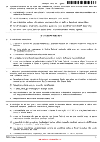 Caderno de Prova ’I09’, Tipo 001
50. No contrato aleatório, por ser objeto dele coisas futuras, tomando o adquirente a si o risco de virem a existir em
    qualquer quantidade, o alienante que não tiver concorrido culposamente

      (A) não terá direito a qualquer valor porque o contrato será considerado inexistente, sendo as partes obrigadas a
          ressarcir perdas e danos.

      (B) terá direito ao preço proporcional à quantidade que a coisa venha a existir.

      (C) não terá direito a qualquer valor, estando o contrato desfeito em razão da divergência na quantidade.

      (D) terá direito ao preço proporcional à quantidade que a coisa venha a existir acrescido de 30% deste valor.

      (E) terá direito a todo o preço, ainda que a coisa venha a existir em quantidade inferior à esperada.


                                                Noções de Direito Eleitoral

51. A zona eleitoral corresponde

      (A) à dimensão espacial dos Estados-membros ou à do Distrito Federal, em se tratando de eleições estaduais ou
          distritais.

      (B) ao menor núcleo de organização da Justiça Eleitoral, contendo, cada uma, um número máximo de
          400 (quatrocentos) eleitores.

      (C) à competência definida em relação aos juízes eleitorais.

      (D) à unidade previamente definida em lei complementar de iniciativa do Tribunal Superior Eleitoral.

      (E) à uma organização que, na conformidade do artigo 36 do Código Eleitoral, compreende a figura de um Juiz de
          Direito, seu Presidente, e 2 (dois) a 4 (quatro) cidadãos de notória idoneidade, com a função de expedir os
          boletins de apuração.


52. O alistamento eleitoral é um requisito indispensável para o exercício do voto, consistindo no procedimento pelo qual
    o cidadão qualifica-se perante a Justiça Eleitoral e se insere como membro do eleitorado nacional. O alistamento
    pode ou deve ser realizado

      (A) facultativamente para os maiores de dezesseis e menores de dezoito anos, ainda que completem os dezesseis
          anos no ano em que se realizarem as eleições, desde que até a data do pleito.

      (B) facultativamente no caso dos conscritos e analfabetos.

      (C) ex officio, isto é, por impulso próprio do órgão estatal.

      (D) facultativamente no caso de pessoa portadora de deficiência, quando reste comprovado que o cumprimento
          das obrigações eleitorais relativas ao alistamento é impossível ou demasiadamente oneroso.

      (E) obrigatoriamente pelos que se encontrem fora do país.


53. A diplomação é o ato pelo qual a Justiça Eleitoral habilita os candidatos eleitos e seus suplentes a exercer seus
    respectivos mandatos. Dentre suas características, destaca-se que

      (A) a competência para outorgar a diplomação pode ser de um órgão monocrático ou colegiado, conforme a
          instância em que ocorra.

      (B) a data da diplomação não pode ser alterada pela Justiça Eleitoral, uma vez que constitui objeto de norma
          expressa, de natureza cogente, na legislação eleitoral.

      (C) a expedição do diploma pode ser fiscalizada por partido político, coligação, candidato ou membro do Ministério
          Público, ante seu caráter de ato jurídico público.

      (D) nas eleições majoritárias são diplomados somente os candidatos eleitos ao Poder Executivo, não sendo
          cabível a diplomação dos vices.

      (E) existindo recurso contrário à diplomação, esta será sobrestada enquanto não julgado o recurso.

TRERN-Téc.Jud.-Administrativa-I09                                                                                     11
                                              www.pciconcursos.com.br
 