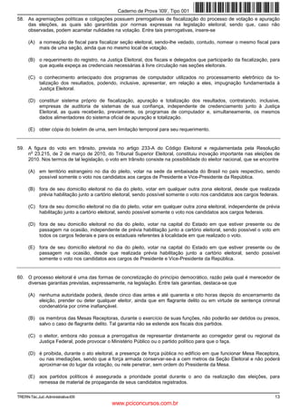 Caderno de Prova ’I09’, Tipo 001
58. As agremiações políticas e coligações possuem prerrogativas de fiscalização do processo de votação e apuração
    das eleições, as quais são garantidas por normas expressas na legislação eleitoral, sendo que, caso não
    observadas, podem acarretar nulidades na votação. Entre tais prerrogativas, insere-se

      (A) a nomeação de fiscal para fiscalizar seção eleitoral, sendo-lhe vedado, contudo, nomear o mesmo fiscal para
          mais de uma seção, ainda que no mesmo local de votação.

      (B) o requerimento do registro, na Justiça Eleitoral, dos fiscais e delegados que participarão da fiscalização, para
          que aquela expeça as credenciais necessárias à livre circulação nas seções eleitorais.

      (C) o conhecimento antecipado dos programas de computador utilizados no processamento eletrônico da to-
          talização dos resultados, podendo, inclusive, apresentar, em relação a eles, impugnação fundamentada à
          Justiça Eleitoral.

      (D) constituir sistema próprio de fiscalização, apuração e totalização dos resultados, contratando, inclusive,
          empresas de auditoria de sistemas de sua confiança, independente de credenciamento junto à Justiça
          Eleitoral, as quais receberão, previamente, os programas de computador e, simultaneamente, os mesmos
          dados alimentadores do sistema oficial de apuração e totalização.

      (E) obter cópia do boletim de urna, sem limitação temporal para seu requerimento.


59. A figura do voto em trânsito, prevista no artigo 233-A do Código Eleitoral e regulamentada pela Resolução
     o
    n 23.215, de 2 de março de 2010, do Tribunal Superior Eleitoral, constituiu inovação importante nas eleições de
    2010. Nos termos de tal legislação, o voto em trânsito consiste na possibilidade do eleitor nacional, que se encontre

      (A) em território estrangeiro no dia do pleito, votar na sede da embaixada do Brasil no país respectivo, sendo
          possível somente o voto nos candidatos aos cargos de Presidente e Vice-Presidente da República.

      (B) fora de seu domicílio eleitoral no dia do pleito, votar em qualquer outra zona eleitoral, desde que realizada
          prévia habilitação junto a cartório eleitoral, sendo possível somente o voto nos candidatos aos cargos federais.

      (C) fora de seu domicílio eleitoral no dia do pleito, votar em qualquer outra zona eleitoral, independente de prévia
          habilitação junto a cartório eleitoral, sendo possível somente o voto nos candidatos aos cargos federais.

      (D) fora de seu domicílio eleitoral no dia do pleito, votar na capital do Estado em que estiver presente ou de
          passagem na ocasião, independente de prévia habilitação junto a cartório eleitoral, sendo possível o voto em
          todos os cargos federais e para os estaduais referentes à localidade em que realizado o voto.

      (E) fora de seu domicílio eleitoral no dia do pleito, votar na capital do Estado em que estiver presente ou de
          passagem na ocasião, desde que realizada prévia habilitação junto a cartório eleitoral, sendo possível
          somente o voto nos candidatos aos cargos de Presidente e Vice-Presidente da República.


60. O processo eleitoral é uma das formas de concretização do princípio democrático, razão pela qual é merecedor de
    diversas garantias previstas, expressamente, na legislação. Entre tais garantias, destaca-se que

      (A) nenhuma autoridade poderá, desde cinco dias antes e até quarenta e oito horas depois do encerramento da
          eleição, prender ou deter qualquer eleitor, ainda que em flagrante delito ou em virtude de sentença criminal
          condenatória por crime inafiançável.

      (B) os membros das Mesas Receptoras, durante o exercício de suas funções, não poderão ser detidos ou presos,
          salvo o caso de flagrante delito. Tal garantia não se estende aos fiscais dos partidos.

      (C) o eleitor, embora não possua a prerrogativa de representar diretamente ao corregedor geral ou regional da
          Justiça Federal, pode provocar o Ministério Público ou o partido político para que o faça.

      (D) é proibida, durante o ato eleitoral, a presença de força pública no edifício em que funcionar Mesa Receptora,
          ou nas imediações, sendo que a força armada conservar-se-á a cem metros da Seção Eleitoral e não poderá
          aproximar-se do lugar da votação, ou nele penetrar, sem ordem do Presidente da Mesa.

      (E) aos partidos políticos é assegurada a prioridade postal durante o ano da realização das eleições, para
          remessa de material de propaganda de seus candidatos registrados.

TRERN-Téc.Jud.-Administrativa-I09                                                                                      13
                                            www.pciconcursos.com.br
 