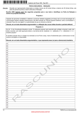 Caderno de Prova ’I09’, Tipo 001

                                             PROVA DISCURSIVA − REDAÇÃO
Atenção:   Deverão ser rigorosamente observados os limites mínimo de 20 (vinte) linhas e máximo de 30 (trinta) linhas, sob
           pena de perda de pontos a serem atribuídos à Redação.
     Escolha UMA (apenas uma) das seguintes propostas para o seu texto e identifique na Folha de Redação o
     número da proposta escolhida.
                                                         Proposta I

     Capazes de aproximar candidatos e eleitores e promover debates engajados em tempo real, as novas tecnologias da
     comunicação impõem desafios imprevisíveis e de difícil solução ao Tribunal Superior Eleitoral, como o de fiscalizar a
     chamada “boca de urna digital” e a autenticidade do que se veicula na internet.
     Discuta, em um texto dissertativo-argumentativo, a utilização das novas mídias durante o período eleitoral.
                                                         Proposta II
     No Art. 14 da Constituição Brasileira consta: "A soberania popular será exercida pelo sufrágio universal e pelo voto
     direto e secreto, com valor igual para todos e, nos termos da lei, mediante: (I) − plebiscito; (II) − referendo; (III) −
     iniciativa popular."

     A iniciativa popular levou à criação da chamada Lei da Ficha Limpa, marco fundamental para a democracia na luta
     contra a corrupção e a impunidade.

     Discuta, em um texto dissertativo-argumentativo, o que representa essa Lei para a democracia brasileira.

     01
     02
     03
     04
     05
     06
     07
     08
     09
     10
     11
     12
     13
     14
     15
     16
     17
     18
     19
     20
     21
     22
     23
     24
     25
     26
     27
     28
     29
     30

14                                                                                                  TRERN-Téc.Jud.-Administrativa-I09
                                                 www.pciconcursos.com.br
 
