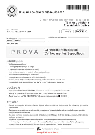 Setembro/2010
                    TRIBUNAL REGIONAL ELEITORAL DO ACRE


                                               Concurso Público para provimento de cargos de
                                                                                  Técnico Judiciário
                                                                                 Área Administrativa
Nome do Candidato                                                               No de Inscrição       No do Caderno
Caderno de Prova ’B02’, Tipo 001                                                  MODELO          MODELO1

                                                             ASSINATURA DO CANDIDATO
No do Documento
0000000000000000
00001−0001−0001




                                                      Conhecimentos Básicos
      PROVA                                           Conhecimentos Específicos

INSTRUÇÕES
- Verifique se este caderno:
  - corresponde a sua opção de cargo.
  - contém 80 questões, numeradas de 1 a 80.
  Caso contrário, reclame ao fiscal da sala um outro caderno.
  Não serão aceitas reclamações posteriores.
- Para cada questão existe apenas UMA resposta certa.
- Você deve ler cuidadosamente cada uma das questões e escolher a resposta certa.
- Essa resposta deve ser marcada na FOLHA DE RESPOSTAS que você recebeu.


VOCÊ DEVE
- Procurar, na FOLHA DE RESPOSTAS, o número da questão que você está respondendo.
- Verificar no caderno de prova qual a letra (A,B,C,D,E) da resposta que você escolheu.
- Marcar essa letra na FOLHA DE RESPOSTAS, conforme o exemplo: A              C D E



ATENÇÃO
- Marque as respostas primeiro a lápis e depois cubra com caneta esferográfica de tinta preta de material
  transparente.
- Marque apenas uma letra para cada questão; mais de uma letra assinalada implicará anulação dessa questão.
- Responda a todas as questões.
- Não será permitida nenhuma espécie de consulta, nem a utilização de livros, códigos, manuais, impressos ou
  quaisquer anotações.
- Você terá o total de 4 horas para responder a todas as questões e preencher a Folha de Respostas.
- Ao término da prova devolva este caderno de prova ao fiscal da sala, juntamente com sua Folha de Respostas.
- Proibida a divulgação ou impressão parcial ou total da presente prova. Direitos Reservados.




                                          www.pciconcursos.com.br
 