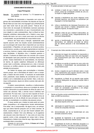 Caderno de Prova ’B02’, Tipo 001
                                                                       1.   É correto perceber no texto que o autor
                 CONHECIMENTOS BÁSICOS
                                                                            (A)   contesta a noção de que o futebol, com seu ritual
                      Língua Portuguesa
                                                                                  próprio, possa ser considerado símbolo de uma úni-
                                                                                  ca nação ou região geográfica.
Atenção:    As questões de números 1 a 10 baseiam-se no
            texto abaixo.
                                                                            (B)   assinala a interferência dos rituais religiosos numa
        Multidões de mascarados e maquiados com cores ale-                        atividade esportiva, que deveria se caracterizar por
góricas das nacionalidades envolvidas nas disputas da Copa do                     linguagem e normas específicas.
Mundo falam por esse meio uma linguagem que simbolicamente
quer dizer muito mais do que pode parecer. Trata-se de um                   (C)   critica a interferência de interesses financeiros e de
                                                                                  mercado que cercam o futebol, extrapolando seus
ritual cíclico de renovação de identidades nacionais expressas                    objetivos originais, de esporte e lazer.
nos ornamentos e paramentos do que é funcionalmente uma
nova religião no vazio contemporâneo. Aqui no Brasil as mani-               (D)   defende a ideia de que o futebol é democrático, ao
festações simbólicas relacionadas com o futebol e seus signi-                     permitir a ascensão social, independentemente de
ficados têm tudo a ver com o modo como entre nós se difundiu                      eventuais desigualdades.
a modernidade, nas peculiaridades de nossa história social.
       Embora não fosse essa a intenção, rapidamente esse                   (E)   aponta a transformação de um esporte, de início
                                                                                  democrático, em elemento primordial de afirma-
esporte assumiu entre nós funções sociais extrafutebolísticas
                                                                                  ção de valores pessoais e de nacionalidades dis-
que se prolongam até nossos dias e respondem por sua imensa                       tintas.
popularidade. A República, em que todos se tornaram juridica-        _________________________________________________________
mente brancos, sucedeu a monarquia segmentada em senhores
                                                                       2.   O exemplo dos índios xerentes coloca em evidência a
e escravos, brancos e negros, todos acomodados numa dessas
duas identidades. A República criou o brasileiro genérico e
                                                                            (A)   retomada da imagem de multidões de mascarados e
abstrato. O advento do futebol entre nós coincidiu com a busca                    maquiados que falam por esse meio uma linguagem
de identidades reais para preencher as incertezas dessa ficção                    que simbolicamente quer dizer muito mais do que
jurídica. Clubes futebolísticos de nacionalidades, de empresas,                   pode parecer.
de bairros, de opções subjetivas disfarçaram as diferenças
sociais reais e profundas, sobrepuseram-se a elas e tornaram                (B)   insistência na opinião já exposta de como entre nós
                                                                                  se difundiu a modernidade, nas peculiaridades de
funcionais os conflitos próprios da nova realidade criada pela                    nossa história social.
abolição da escravatura.
         No futebol há espaço para acomodações e inclusões,                 (C)   dúvida a respeito do que foi afirmado sobre o modo
mesmo porque, sem a diversidade de clubes e sem a compe-                          como rapidamente esse esporte assumiu entre nós
tição, o futebol não teria sentido. O receituário da modernidade                  funções sociais extrafutebolísticas.
inclui, justamente, esses detalhes de convivência com a diver-
sidade e com a rotatividade dos que triunfam. Nela, a vida reco-            (D)   importância, no Brasil, de um esporte cujas opções
                                                                                  subjetivas disfarçaram as diferenças sociais reais e
meça continuamente; depois da vitória é preciso lutar pela vitó-
                                                                                  profundas.
ria seguinte.
         O futebol, essencialmente, massificou e institucionalizou
                                                                            (E)   justificativa da afirmação de que o futebol só pode
a competição e a concorrência, elevou-as à condição de valores                    existir em sociedades competitivas e de antago-
sociais e demonstrou as oportunidades de vitória de cada um no                    nismos sociais administráveis.
rodízio dos vitoriosos. Nele, a derrota nunca é definitiva nem       _________________________________________________________
permanente. Por esse meio, o que era mero requisito do funcio-         3.   Dentre as funções sociais extrafutebolísticas apontadas no
namento do mercado e da multiplicação do capital tornou-se                  texto, só NÃO se encontra a
expressamente um rito de difusão de seus princípios no modo
de vida, na mentalidade e no cotidiano das pessoas comuns.                  (A)   descoberta de identidades que surgiram com a difu-
       É nesse sentido que o futebol só pode existir em socie-                    são desse esporte entre nós.
dades competitivas e de antagonismos sociais administráveis.
Fora delas, não é compreendido. Há alguns anos, um antropó-                 (B)   valorização do capital financeiro, que possibilita maior
                                                                                  número de conquistas vitoriosas.
logo que estava fazendo pesquisa com os índios xerentes, de
Goiás, surpreendeu-se ao ver que eles haviam adotado entu-
                                                                            (C)   democratização, por ter se transformado em uma
siasticamente o futebol. Com uma diferença: os 22 jogadores
                                                                                  atividade acessível a todos.
não atuavam como dois times de 11, mas como um único time
jogando contra a bola, perseguida em campo todo o tempo.
                                                                            (D)   igualdade de tratamento e de oportunidades aos
Interpretaram o futebol como ritual de caça. Algo próprio de uma                  integrantes das diferentes classes sociais.
sociedade tribal e comunitária.
       (Adaptado de José de Souza Martins. O Estado de S. Paulo,            (E)   possibilidade de triunfo em diferentes situações e a
       aliás, J7, 4 de julho de 2010)
                                                                                  qualquer momento, com base no esforço individual.

2                                                                                                      TREAC-Tec.Jud.-Administrativa-B02
                                                     www.pciconcursos.com.br
 