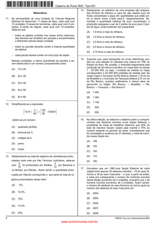 Caderno de Prova ’B02’, Tipo 001
                                                                      14.   Diariamente, no refeitório de uma empresa são prepara-
                               Matemática                                   dos 40 litros de refresco e, para tal, são usados suco de
                                                                            frutas concentrado e água em quantidades que estão en-
11.   No almoxarifado de uma Unidade do Tribunal Regional                   tre si assim como 3 está para 5, respectivamente. Se,
      Eleitoral há disponível: 11 caixas de lápis, cada qual com            mantida a quantidade habitual de suco concentrado, a
      12 unidades; 9 caixas de borrachas, cada qual com 8 uni-              proporção passasse a ser de 2 partes de suco para 3 par-
      dades; 8 caixas de réguas, cada qual com 15 unidades.                 tes de água, então poderiam ser preparados
      Sabe-se que:
                                                                            (A)   1,5 litros a mais de refresco.
      − todos os objetos contidos nas caixas acima relaciona-
                                                                            (B)   1,5 litros a menos de refresco.
        das deverão ser divididos em pacotes e encaminhados
        a diferentes setores dessa Unidade;                                 (C)   2,5 litros a mais de refresco.
      − todos os pacotes deverão conter a mesma quantidade                  (D)   2,5 litros a menos de refresco.
        de objetos;
                                                                            (E)   2,75 litros a mais de refresco.
      − cada pacote deverá conter um único tipo de objeto.          _________________________________________________________

                                                                      15.   Suponha que, para transportar as urnas eletrônicas usa-
      Nessas condições, a menor quantidade de pacotes a se-                 das em uma eleição foi utilizada uma viatura do TRE do
      rem distribuídos é um número compreendido entre:                      Estado do Acre. Na ocasião, o motorista responsável pela
                                                                            condução de tal viatura consultou um mapa feito na escala
      (A)   10 e 20.                                                        1 : 20 000 000, ou seja, 1 unidade de medida no mapa
                                                                            correspondem a 20 000 000 unidades de medida real. Se
      (B)   20 e 30.                                                        nesse mapa o município de Rio Branco distava 1,19 cm do
                                                                            de Brasiléia e o município de Tarauacá distava 2,27 cm do
                                                                            de Rio Branco, quantos quilômetros a viatura deve ter
      (C)   30 e 40.
                                                                            percorrido no trajeto: Rio Branco → Brasiléia → Rio
                                                                            Branco → Tarauacá → Rio Branco?
      (D)   40 e 50.
                                                                            (A)   1 482.
      (E)   50 e 60.                                                        (B)   1 384.
_________________________________________________________
                                                                            (C)   1 146.
12.   Simplificando-se a expressão
                                                                            (D)    930.
                           3   102          
                   12,15 +    ÷    − 0,0025                             (E)     692.
                           40   50                              _________________________________________________________

      obtém-se um número:                                             16.   Na última eleição, ao elaborar o relatório sobre o compare-
                                                                            cimento dos eleitores inscritos numa Seção Eleitoral, o
                                                                            presidente da mesa de trabalhos observou que 40% do
      (A)   quadrado perfeito.                                              total de inscritos haviam votado pela manhã e 75% do
                                                                            número restante no período da tarde. Considerando que
      (B)   divisível por 5.                                                foi constatada a ausência de 27 eleitores, o total de inscri-
                                                                            tos nessa Seção era
      (C)   múltiplo de 6.
                                                                            (A)   108.
      (D)   primo.
                                                                            (B)   125.
      (E)   ímpar.
_________________________________________________________                   (C)   150.

13.   Relativamente ao total de registros de candidaturas proto-            (D)   172.
      colados certo mês por três Técnicos Judiciários, sabe-se              (E)   180.
             8                                5                     _________________________________________________________
      que:     foi protocolado por Alciléia,    por Berenice e
            15                               12
                                                                      17.   Considere que em 1990 uma Seção Eleitoral de certa
      os demais por Otacílio. Assim sendo, a quantidade proto-
                                                                            cidade tinha apenas 52 eleitores inscritos − 18 do sexo fe-
      colada por Otacílio corresponde a que parte do total de re-           minino e 34 do sexo masculino − e que, a partir de então,
                                                                            a cada ano subsequente o número de mulheres inscritas
      gistros protocolados nesse mês?                                       nessa Seção aumentou de 3 unidades, enquanto que o de
                                                                            homens inscritos aumentou de 2 unidades. Assim sendo,
      (A)    5%.                                                            o número de eleitores do sexo feminino se tornou igual ao
                                                                            número dos eleitores do sexo masculino em
      (B)   12,5%.
                                                                            (A)   2004.

      (C)   15%.                                                            (B)   2005.

                                                                            (C)   2006.
      (D)   17,5%.
                                                                            (D)   2007.
      (E)   20%.                                                            (E)   2008.

4                                                                                                      TREAC-Tec.Jud.-Administrativa-B02
                                                    www.pciconcursos.com.br
 