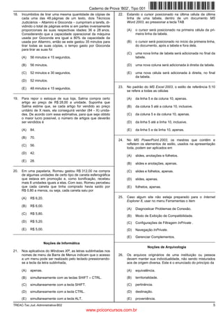 Caderno de Prova ’B02’, Tipo 001
18.   Incumbidos de tirar uma mesma quantidade de cópias de           22.   Estando o cursor posicionado na última célula da última
      cada uma das 48 páginas de um texto, dois Técnicos                    linha de uma tabela, dentro de um documento MS
      Judiciários − Altamiro e Gioconda − cumpriram a tarefa, di-           Word 2003, ao pressionar a tecla TAB
      vidindo o total de páginas entre si em partes inversamente
      proporcionais às suas respectivas idades: 36 e 28 anos.               (A)   o cursor será posicionado na primeira célula da pri-
      Considerando que a capacidade operacional da máquina                        meira linha da tabela.
      usada por Gioconda era igual a 80% da capacidade da
      usada por Altamiro, então se este gastou 35 minutos para              (B)   o cursor será posicionado no início da primeira linha,
      tirar todas as suas cópias, o tempo gasto por Gioconda                      do documento, após a tabela e fora dela.
      para tirar as suas foi
                                                                            (C)   uma nova linha de tabela será adicionada no final da
      (A)   56 minutos e 15 segundos.                                             tabela.

      (B)   56 minutos.                                                     (D)   uma nova coluna será adicionada à direita da tabela.

      (C)   52 minutos e 30 segundos.                                       (E)   uma nova célula será adicionada à direita, no final
                                                                                  da tabela.
      (D)   52 minutos.                                             _________________________________________________________

      (E)   48 minutos e 15 segundos.                                 23.   No padrão do MS Excel 2003, o estilo de referência 5:10
_________________________________________________________                   se refere a todas as células

19.   Para repor o estoque de sua loja, Salma compra certo                  (A)   da linha 5 e da coluna 10, apenas.
      artigo ao preço de R$ 28,00 a unidade. Suponha que
      Salma estime que, se cada artigo for vendido ao preço                 (B)   da coluna 5 até a coluna 10, inclusive.
      unitário de X reais, ela conseguirá vender (84 − X) unida-
      des. De acordo com essa estimativa, para que seja obtido              (C)   da coluna 5 e da coluna 10, apenas.
      o maior lucro possível, o número de artigos que deverão
      ser vendidos é                                                        (D)   da linha 5 até a linha 10, inclusive.

      (A)   84.                                                             (E)   da linha 5 e da linha 10, apenas.
                                                                    _________________________________________________________
      (B)   70.
                                                                      24.   No MS PowerPoint 2003, os mestres que contêm e
      (C)   56.                                                             refletem os elementos de estilo, usados na apresentação
                                                                            toda, podem ser aplicados em
      (D)   42.
                                                                            (A)   slides, anotações e folhetos.
      (E)   28.
_________________________________________________________                   (B)   slides e anotações, apenas.

20.   Em uma papelaria, Romeu gastou R$ 312,00 na compra                    (C)   slides e folhetos, apenas.
      de algumas unidades de certo tipo de caneta esferográfica
      que estava em promoção e, como bonificação, recebeu                   (D)   slides, apenas.
      mais 8 unidades iguais a elas. Com isso, Romeu percebeu
      que cada caneta que tinha comprado havia saído por                    (E)   folhetos, apenas.
      R$ 0,80 a menos, ou seja, cada caneta saiu por                _________________________________________________________

      (A)   R$ 6,20.                                                  25.   Caso algum site não esteja preparado para o Internet
                                                                            Explorer 8, usar no menu Ferramentas o item
      (B)   R$ 6,00.
                                                                            (A)   Diagnosticar Problemas de Conexão.
      (C)   R$ 5,80.
                                                                            (B)   Modo de Exibição de Compatibilidade.
      (D)   R$ 5,20.                                                        (C)   Configurações de Filtragem InPrivate .
      (E)   R$ 5,00.                                                        (D)   Navegação InPrivate.
_________________________________________________________
                                                                            (E)   Gerenciar Complementos.
                                                                    _________________________________________________________
                       Noções de Informática
                                                                                           Noções de Arquivologia
21.   Nos aplicativos do Windows XP, as letras sublinhadas nos
      nomes de menu da Barra de Menus indicam que o acesso            26.   Os arquivos originários de uma instituição ou pessoa
      a um menu pode ser realizado pelo teclado pressionando-               devem manter sua individualidade, não sendo misturados
      se a tecla da letra sublinhada,                                       aos de origem diversa. Este é o enunciado do princípio da

      (A)   apenas.                                                         (A)   equivalência.

      (B)   simultaneamente com as teclas SHIFT + CTRL.                     (B)   territorialidade.

      (C)   simultaneamente com a tecla SHIFT.                              (C)   pertinência.

      (D)   simultaneamente com a tecla CTRL.                               (D)   destinação.

      (E)   simultaneamente com a tecla ALT.                                (E)   proveniência.
TREAC-Tec.Jud.-Administrativa-B02                                                                                                     5
                                                 www.pciconcursos.com.br
 