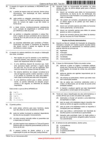 Caderno de Prova ’B02’, Tipo 001
50.   A respeito do registro de candidatos, é INCORRETO afir-          53.   Havendo fusão ou incorporação de partidos, os votos
      mar que                                                                obtidos por eles, na última eleição geral para a Câmara
                                                                             dos Deputados,
      (A)   o pedido de registro deve ser instruído, dentre outros           (A) devem ser somados para efeito do funcionamento
            documentos, com declaração de bens, assinada                           parlamentar, na forma da lei, da distribuição dos
            pelo candidato.                                                        recursos do Fundo Partidário e do acesso gratuito ao
                                                                                   rádio e à televisão.
      (B)   cada partido ou coligação, preencherá o mínimo de
            30% e o máximo de 70% para candidaturas de cada                  (B)   não podem ser somados, prevalecendo para todos
            sexo, do número de vagas a que têm direito na                          os efeitos legais os do partido que tiver obtido a
            forma da lei.                                                          maior votação.
                                                                             (C)   devem ser somados apenas para efeito do funciona-
      (C)   a idade mínima constitucionalmente estabelecida                        mento parlamentar, na forma da lei.
            como condição de elegibilidade é verificada tendo
            por referência a data da posse.                                  (D)   devem ser somados apenas para efeito do acesso
                                                                                   gratuito ao rádio e à televisão.
      (D)   os partidos e coligações solicitarão à Justiça Elei-             (E)   devem ser somados apenas para efeito da distribui-
            toral o registro de seus candidatos até as dezenove                    ção dos recursos do Fundo Partidário.
            horas do dia 5 de julho do ano em que se realizarem      _________________________________________________________
            as eleições.
                                                                                      Noções de Direito Administrativo
      (E)   as propostas defendidas pelo candidato a Prefeito,         54.   Quando se fala em vedação de imposição de obrigações,
            Governador de Estado e Presidente da República                   restrições e sanções em medida superior àquelas estrita-
            não devem instruir o pedido de registro de sua                   mente necessárias ao atendimento do interesse público,
            candidatura a esses cargos.                                      está-se referindo ao princípio da
_________________________________________________________
                                                                             (A) legalidade.
51.   A respeito do sistema eletrônico de votação e totalização              (B) motivação.
      dos votos, considere:                                                  (C) proporcionalidade.
                                                                             (D) moralidade.
        I. Nas seções em que for adotada a urna eletrônica,
                                                                             (E) impessoalidade.
             somente poderão votar eleitores cujos nomes esti-
             verem nas respectivas folhas de votação.                _________________________________________________________

       II. A urna eletrônica disporá de recursos que, medi-            55.   O dever do Administrador Público de prestar contas
             ante assinatura digital, permitam o registro digital            (A) aplica-se a todos os órgãos e entidades públicas,
             de cada voto, da urna em que for registrado, bem                     exceto aos Tribunais de Contas por serem os órgãos
             como do nome e do número do titulo do eleitor.                       encarregados da tomada de contas dos administra-
                                                                                  dores.
      III. No sistema eletrônico de votação considerar-se-á
             voto de legenda quando o eleitor assinalar o núme-              (B)   aplica-se apenas aos agentes responsáveis por di-
             ro do partido no momento de votar para determi-                       nheiro público.
             nado cargo e somente para este será computado.                  (C)   não alcança os particulares, mesmo que estes rece-
       IV. A urna eletrônica exibirá para o eleitor, primeira-                     bam subvenções estatais.
             mente, os painéis referentes às eleições propor-                (D)   não se aplica aos convênios celebrados entre a
             cionais e, em seguida, os referentes às eleições                      União e os Municípios, por se tratar de acordo entre
             majoritárias.                                                         entidades estatais.

      Está correto o que se afirma APENAS em                                 (E)   é imposto a qualquer agente que seja responsável
                                                                                   pela gestão e conservação de bens públicos.
                                                                     _________________________________________________________
      (A)   I e II.
      (B)   I, III e IV.                                               56.   Tendo em vista a classificação dos atos administrativos, é
      (C)   I e IV.                                                          correto afirmar que os atos vinculados são aqueles
      (D)   II e III.                                                        (A)   destinados a vincular um servidor a uma determina-
      (E)   II, III e IV.                                                          da repartição ou órgão.
_________________________________________________________                    (B)   para os quais a lei estabelece alguns requisitos dei-
52.   O partido político                                                           xando ao arbítrio do agente a escolha de outros.
                                                                             (C)   para os quais a lei estabelece todos os requisitos e
      (A)   pode adotar uniforme para seus membros, desde                          condições para sua realização.
            que não utilize as cores da bandeira do Brasil.
                                                                             (D)   para cuja prática o administrador tem liberdade de
      (B)   pode ter caráter municipal ou estadual, dependendo                     escolha quanto à conveniência e oportunidade.
            da área da sua atuação e funcionamento.                          (E)   baixados pela autoridade maior do órgão público e
                                                                                   que são de cumprimento obrigatório pelos funcioná-
      (C)   só pode ministrar instrução militar ou paramilitar sob                 rios subordinados.
            a supervisão do Exército.                                _________________________________________________________
                                                                       57.   É atributo do ato administrativo, dentre outros,
      (D)   só pode registrar seus estatutos no Tribunal Superior
            Eleitoral após ter adquirido personalidade jurídica na           (A)   a competência.
            forma da lei civil.                                              (B)   a forma.
                                                                             (C)   a finalidade.
      (E)   é pessoa jurídica de direito público e a sua                     (D)   a autoexecutoriedade.
            organização só pode ser feita pela Justiça Eleitoral.            (E)   o objeto.

TREAC-Tec.Jud.-Administrativa-B02                                                                                                     9
                                                 www.pciconcursos.com.br
 