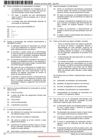 Caderno de Prova ’B02’, Tipo 001
58.   Sobre a anulação do ato administrativo, considere:                 62.   Acerca da licitação, é correto afirmar:
        I. A anulação é a declaração de invalidação de um                      (A)   Sendo um procedimento administrativo preparatório
             ato administrativo ilegítimo ou ilegal, feita pela pró-                 do futuro ajuste, não confere ao vencedor nenhum
             pria Administração ou pelo Poder Judiciário.                            direito ao contrato, apenas expectativa de direito.
       II. Em regra, a anulação dos atos administrativos                       (B)   Em regra, as autarquias, as fundações públicas e as
             vigora a partir da data da anulação, isto é, não tem                    empresas públicas não se subordinam ao regime da
             efeito retroativo.                                                      Lei de Licitações.
      III. A anulação feita pela Administração depende de                      (C)   A licitação é procedimento obrigatório para as com-
             provocação do interessado.                                              pras e serviços contratados pela Administração Pú-
                                                                                     blica, vedada, em qualquer hipótese, a sua dis-
      Está correto o que se afirma APENAS em                                         pensa.

      (A)   I.                                                                 (D)   O direito de acompanhar o desenvolvimento da
      (B)   I e II.                                                                  licitação é restrito aos que dela participam como lici-
                                                                                     tantes.
      (C)   II.
      (D)   II e III.                                                          (E)   É vedado o sigilo na apresentação das propostas no
      (E)   III.                                                                     procedimento licitatório.
__________________________________________________________________________________________________________________

59.   Quanto à formalização dos contratos administrativos, é             63.   Sobre os princípios que regem a licitação, considere:
      INCORRETO afirmar:                                                         I. Todos os licitantes devem ser tratados igualmente,
      (A)   A publicação resumida do instrumento de contrato                          em termos de direitos e obrigações, devendo a
            ou de seus aditamentos na imprensa oficial é con-                         Administração em suas decisões, pautar-se por
            dição indispensável para sua eficácia.                                    critérios objetivos, sem levar em consideração as
                                                                                      condições pessoais do licitante, ou as vantagens
      (B)   É permitido o contrato verbal com a Administração                         por ele oferecidas, ressalvadas as previstas na lei
            no caso de pequenas compras de pronto pagamento                           ou no edital.
            e sempre que a autoridade competente entender
            desnecessário o instrumento de contrato.                            II. A Administração não pode descumprir as normas e
                                                                                      condições do edital.
      (C)   O instrumento de contrato é facultativo nos casos de
            licitação na modalidade convite ou nas dispensas e                 III. A Comissão de licitação ou o responsável pelo con-
            inexigibilidades cujos preços estejam compreendidos                       vite deve realizá-lo em conformidade com os tipos
            nos limites daquela modalidade.                                           de licitação, os critérios previamente estabelecidos
      (D)   Nos casos em que o instrumento do contrato for fa-                        no ato convocatório e de acordo com os fatores
            cultativo, ele pode ser substituído por outros instru-                    exclusivamente nele referidos, de maneira a possi-
            mentos hábeis, tais como carta-contrato, nota de                          bilitar sua aferição pelos licitantes e pelos órgãos
            empenho de despesa, autorização de compra ou                              de controle.
            ordem de execução de serviço.
                                                                               Os conceitos acima se referem, respectivamente, aos prin-
      (E)   É permitido a qualquer licitante o conhecimento dos                cípios da
            termos do contrato e do respectivo processo licita-
            tório e, a qualquer interessado, a obtenção de cópia               (A)   publicidade, da probidade e da conformidade.
            autenticada, mediante o pagamento dos emolumen-
            tos devidos.                                                       (B)   igualdade, do julgamento objetivo e da isonomia.
_________________________________________________________
                                                                               (C)   isonomia, da legalidade e da competitividade.
60.   Dentre as causas justificadoras da inexecução do contrato
      NÃO se inclui:                                                           (D)   moralidade, da publicidade e da impessoalidade.
      (A)   o fato do príncipe.                                                (E)   impessoalidade, da vinculação ao instrumento con-
                                                                                     vocatório e do julgamento objetivo.
      (B)   o atraso de 60 dias dos pagamentos devidos pela            _________________________________________________________
            Administração.
                                                                         64.   Nos termos da Lei de Improbidade Administrativa todo
      (C)   a força maior.
                                                                               agente público deve apresentar declaração de bens,
      (D)   o fato da Administração.                                           observada a seguinte regra, dentre outras:
      (E)   a interferência imprevista.
                                                                               (A)   A declaração deverá ser atualizada apenas na data
_________________________________________________________
                                                                                     em que o agente deixar o exercício do mandato,
61.   A revisão do processo administrativo                                           cargo, emprego ou função.
      (A)   tem cabimento em qualquer tipo de processo, tenha                  (B)   Da declaração não precisam constar os bens móveis
            sido aplicada sanção ou não.                                             nem aqueles pertencentes ao cônjuge e filhos.

      (B)   só tem cabimento a pedido do interessado.                          (C)   A posse e o exercício no cargo ficam condicionados
                                                                                     à apresentação da declaração de bens e valores.
      (C)   não pode ser pedida se já tiver ocorrido a coisa
            julgada administrativa.                                            (D)   A recusa à apresentação da declaração sujeita o
                                                                                     agente à pena de suspensão até que seja apre-
      (D)   subordina-se à existência de fatos novos ou circuns-                     sentada.
            tâncias relevantes suscetíveis de justificar a inade-
            quação da sanção aplicada.                                         (E)   A declaração deverá ser feita de próprio punho, não
                                                                                     bastando a entrega de cópia da declaração prestada
      (E)   pode implicar o agravamento da sanção imposta.                           à Receita Federal, ainda que atualizada.
10                                                                                                        TREAC-Tec.Jud.-Administrativa-B02
                                                      www.pciconcursos.com.br
 