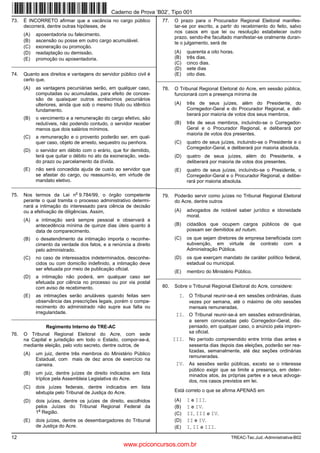 Caderno de Prova ’B02’, Tipo 001
73.   É INCORRETO afirmar que a vacância no cargo público             77.   O prazo para o Procurador Regional Eleitoral manifes-
      decorrerá, dentre outras hipóteses, de                                tar-se por escrito, a partir do recebimento do feito, salvo
                                                                            nos casos em que lei ou resolução estabelecer outro
      (A)   aposentadoria ou falecimento.
                                                                            prazo, sendo-lhe facultado manifestar-se oralmente duran-
      (B)   ascensão ou posse em outro cargo acumulável.                    te o julgamento, será de
      (C)   exoneração ou promoção.
      (D)   readaptação ou demissão.                                        (A)   quarenta a oito horas.
      (E)   promoção ou aposentadoria.                                      (B)   três dias.
_________________________________________________________                   (C)   cinco dias.
                                                                            (D)   sete dias
74.   Quanto aos direitos e vantagens do servidor público civil é           (E)   oito dias.
      certo que,                                                    _________________________________________________________
      (A)   as vantagens pecuniárias serão, em qualquer caso,         78.   O Tribunal Regional Eleitoral do Acre, em sessão pública,
            computadas ou acumuladas, para efeito de conces-                funcionará com a presença mínima de
            são de quaisquer outros acréscimos pecuniários
            ulteriores, ainda que sob o mesmo título ou idêntico            (A)   três de seus juízes, além do Presidente, do
            fundamento.                                                           Corregedor-Geral e do Procurador Regional, e deli-
                                                                                  berará por maioria de votos dos seus membros.
      (B)   o vencimento e a remuneração do cargo efetivo, são
            redutíveis, não podendo contudo, o servidor receber             (B)   três de seus membros, incluíndo-se o Corregedor-
            menos que dois salários mínimos.                                      Geral e o Procurador Regional, e deliberará por
                                                                                  maioria de votos dos presentes.
      (C)   a remuneração e o provento poderão ser, em qual-
            quer caso, objeto de arresto, sequestro ou penhora.             (C)   quatro de seus juízes, incluindo-se o Presidente e o
                                                                                  Corregedor-Geral, e deliberará por maioria absoluta.
      (D)   o servidor em débito com o erário, que for demitido,
            terá que quitar o débito no ato da exoneração, veda-            (D)   quatro de seus juízes, além do Presidente, e
            do prazo ou parcelamento da dívida.                                   deliberará por maioria de votos dos presentes.
      (E)   não será concedida ajuda de custo ao servidor que               (E)   quatro de seus juízes, incluíndo-se o Presidente, o
            se afastar do cargo, ou reassumi-lo, em virtude de                    Corregedor-Geral e o Procurador Regional, e delibe-
            mandato eletivo.                                                      rará por maioria absoluta.
__________________________________________________________________________________________________________________
                              o
75.   Nos termos da Lei n 9.784/99, o órgão competente                79.   Poderão servir como juízes no Tribunal Regional Eleitoral
      perante o qual tramita o processo administrativo determi-             do Acre, dentre outros
      nará a intimação do interessado para ciência de decisão
      ou a efetivação de diligências. Assim,                                (A)   advogados de notável saber jurídico e idoneidade
                                                                                  moral.
      (A)   a intimação será sempre pessoal e observará a
            antecedência mínima de quinze dias úteis quanto à               (B)   cidadãos que ocupem cargos públicos de que
            data de comparecimento.                                               possam ser demitidos ad nutum.
      (B)   o desatendimento da intimação importa o reconhe-                (C)   os que sejam diretores de empresa beneficiada com
            cimento da verdade dos fatos, e a renúncia a direito                  subvenção, em virtude de contrato com a
            pelo administrado.                                                    Administração Pública.
      (C)   no caso de interessados indeterminados, desconhe-               (D)   os que exerçam mandato de caráter político federal,
            cidos ou com domicílio indefinido, a intimação deve                   estadual ou municipal.
            ser efetuada por meio de publicação oficial.
                                                                            (E)   membro do Ministério Público.
      (D)   a intimação não poderá, em qualquer caso ser            _________________________________________________________
            efetuada por ciência no processo ou por via postal
            com aviso de recebimento.                                 80.   Sobre o Tribunal Regional Eleitoral do Acre, considere:
      (E)   as intimações serão anuláveis quando feitas sem                   I. O Tribunal reunir-se-á em sessões ordinárias, duas
            observância das prescrições legais, porém o compa-                     vezes por semana, até o máximo de oito sessões
            recimento do administrado não supre sua falta ou                       mensais remuneradas.
            irregularidade.                                                  II. O Tribunal reunir-se-á em sessões extraordinárias,
_________________________________________________________
                                                                                   a serem convocadas pelo Corregedor-Geral, dis-
                Regimento Interno do TRE-AC                                        pensado, em qualquer caso, o anúncio pela impren-
76.   O Tribunal Regional Eleitoral do Acre, com sede                              sa oficial.
      na Capital e jurisdição em todo o Estado, compor-se-á,                III. No período compreendido entre trinta dias antes e
      mediante eleição, pelo voto secreto, dentre outros, de                       sessenta dias depois das eleições, poderão ser rea-
                                                                                   lizadas, semanalmente, até dez seções ordinárias
      (A)   um juiz, dentre três membros do Ministério Público
                                                                                   remuneradas.
            Estadual, com mais de dez anos de exercício na
            carreira.                                                        IV. As sessões serão públicas, exceto se o interesse
                                                                                   público exigir que se limite a presença, em deter-
      (B)   um juiz, dentre juízes de direito indicados em lista                   minados atos, às próprias partes e a seus advoga-
            tríplice pela Assembleia Legislativa do Acre.                          dos, nos casos previstos em lei.
      (C)   dois juízes federais, dentre indicados em lista
            sêxtupla pelo Tribunal de Justiça do Acre.                      Está correto o que se afirma APENAS em

      (D)   dois juízes, dentre os juízes de direito, escolhidos            (A)   I e III.
            pelos Juízes do Tribunal Regional Federal da                    (B)   I e IV.
             a
            1 Região.                                                       (C)   II, III e IV.
      (E)   dois juízes, dentre os desembargadores do Tribunal              (D)   II e IV.
            de Justiça do Acre.                                             (E)   I, II e III.
12                                                                                                    TREAC-Tec.Jud.-Administrativa-B02
                                                    www.pciconcursos.com.br
 