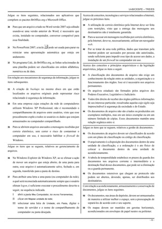 UnB/CESPE – TRE/ES

Julgue os itens seguintes, relacionados aos aplicativos que           Acerca de conceitos, tecnologias e serviços relacionados a Internet,
compõem os pacotes BrOffice.org e Microsoft Office.                   julgue os próximos itens.

                                                                      38   A utilização de correio eletrônico pela Internet deve ser feita
30   Para que um arquivo criado no Word versão 2007 seja editado
                                                                           com restrições, visto que a entrega das mensagens aos
     usando-se uma versão anterior do Word, é necessário que               destinatários não é totalmente garantida.
     exista, instalado no computador, conversor compatível para
                                                                      39   Para se acessar em mensagens recebidas por correio eletrônico,
     essa finalidade.                                                      pela Internet, deve-se, necessariamente, utilizar um navegador
                                                                           web.
31   No PowerPoint 2007, a tecla   s pode ser usada para parar ou     40   Por se tratar de uma rede pública, dados que transitam pela
     reiniciar uma apresentação automática que esteja em                   Internet podem ser acessados por pessoas não autorizadas,
     andamento.                                                            sendo suficiente para impedir esse tipo de acesso aos dados, a
                                                                           instalação de um firewall no computador em uso.
32   No programa Calc, do BrOffice.org, as linhas selecionadas de
                                                                      Acerca dos conceitos e princípios arquivísticos e da legislação
     uma planilha podem ser classificadas em ordem alfabética,
                                                                      arquivística, julgue os itens a seguir.
     numérica ou de data.
                                                                      41   A classificação dos documentos de arquivo não exige um
Em relação aos mecanismos de segurança da informação, julgue os            conhecimento da relação entre as unidades, a organização e o
itens subsequentes.                                                        funcionamento dos órgãos. Isso só é necessário nos arquivos
                                                                           permanentes.
33   A criação de backups no mesmo disco em que estão
                                                                      42   Os arquivos estaduais são formados pelos arquivos dos
     localizados os arquivos originais pode representar risco              Poderes Executivo, Legislativo e Judiciário.
     relacionado à segurança da informação.                           43   Todos têm direito de receber dos órgãos públicos informações
34   Em uma empresa cujas estações da rede de computadores                 de seu interesse particular, ressalvadas aquelas cujo sigilo seja
                                                                           imprescindível à segurança da sociedade e do Estado.
     utilizem Windows XP Professional, não é recomendado o
                                                                      44   Os documentos de arquivo não são criados ou produzidos em
     compartilhamento de arquivos entre usuários, visto que esse
                                                                           exemplares múltiplos, mas em um único exemplar ou em um
     procedimento expõe a todos os usuários os dados que estejam
                                                                           número limitado de cópias. Esses documentos mantêm uma
     armazenados no computador compartilhado.                              relação orgânica entre si.
35   Para se abrirem arquivos anexados a mensagens recebidas por      Julgue os itens que se seguem, relativos a gestão de documentos.
     correio eletrônico, sem correr o risco de contaminar o
                                                                      45   Os documentos de arquivo devem ser classificados de acordo
     computador em uso, é necessário habilitar o firewall do               com um plano de classificação ou código de classificação.
     Windows.
                                                                      46   O arquivamento é a disposição dos documentos dentro de uma
Julgue os itens que se seguem, relativos ao gerenciamento de               unidade de classificação, e a ordenação é o ato físico de
                                                                           colocar o documento dentro de uma unidade de
arquivos.
                                                                           acondicionamento.
36   No Windows Explorer do Windows XP, ao se efetuar a ação          47   A tabela de temporalidade estabelece os prazos de guarda dos
     de mover um arquivo que esteja aberto, de uma pasta para              documentos nos arquivos corrente e intermediário e a
                                                                           destinação final desses documentos, que pode ser a eliminação
     outra, esse arquivo é automaticamente salvo, fechado e, em
                                                                           ou a guarda permanente.
     seguida, transferido para a pasta de destino.
                                                                      48   Os documentos ostensivos que chegam ao protocolo não
37   Para atribuir uma letra a uma pasta (ou computador da rede),          podem ser abertos, devendo, apenas, ser distribuídos aos
     a qual será reconectada automaticamente sempre que o usuário          destinatários.
     efetuar logon, é suficiente executar o procedimento descrito a   Com relação a acondicionamento, armazenamento e conservação de
     seguir, na sequência indicada.                                   documentos, julgue os itens seguintes.
     I      abrir a pasta Meu Computador, no menu Ferramentas;        49   Os documentos, nas áreas de depósito, devem ser armazenados
     II   clicar em Mapear unidade de rede;                                de maneira a utilizar melhor o espaço, sem a preocupação de
     III selecionar uma letra de Unidade; em Pasta, digitar o              separá-los de acordo com o seu suporte.
            nome do servidor e o nome do compartilhamento do          50   Os mapas devem ser mantidos em gavetas horizontais,
            computador ou pasta desejada.                                  acondicionados em envelopes de papel neutro ou poliéster.


                                                                                                                                       –3–
 