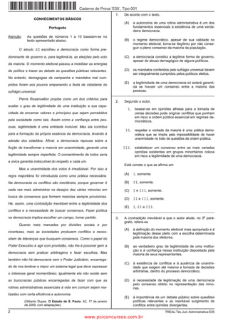 Caderno de Prova ’E05’, Tipo 001
                                                                        1.   De acordo com o texto,
                 CONHECIMENTOS BÁSICOS
                                                                             (A)   a autonomia de uma rotina administrativa é um dos
                           Português                                               fundamentos essenciais à existência de uma verda-
                                                                                   deira democracia.
Atenção:    As questões de números 1 a 10 baseiam-se no
            texto apresentado abaixo.                                        (B)   o regime democrático, apesar de sua validade no
                                                                                   momento eleitoral, torna-se ilegítimo por não conse-
                                                                                   guir o pleno consenso da maioria da população.
       O século XX escolheu a democracia como forma pre-

dominante de governo e, para legitimá-la, as eleições pelo voto              (C)   a democracia constitui a legítima forma de governo,
                                                                                   apesar do abuso demagógico de alguns políticos.
da maioria. O momento eleitoral passou a mobilizar as energias

da política e trazer ao debate as questões públicas relevantes.              (D)   os mandatos conferidos pelo sufrágio universal devem
                                                                                   ser integralmente cumpridos pelos políticos eleitos.
No entanto, demagogias de campanha e mandatos mal cum-
                                                                             (E)   a legitimidade de uma democracia só estará garanti-
pridos foram aos poucos empanando a festa de cidadania do
                                                                                   da se houver um consenso entre a maioria das
sufrágio universal.                                                                pessoas.
                                                                      _________________________________________________________
       Pierre Rosanvallon propõe como um dos critérios para
                                                                        2.   Segundo o autor,
avaliar o grau de legitimidade de uma instituição a sua capa-
                                                                               I. basear-se em opiniões alheias para a tomada de
cidade de encarnar valores e princípios que sejam percebidos                        certas decisões pode originar conflitos que ponham
                                                                                    em risco a ordem pública essencial em regimes de-
pela sociedade como tais. Assim como a confiança entre pes-                         mocráticos.
soas, legitimidade é uma entidade invisível. Mas ela contribui
                                                                              II. respeitar a vontade da maioria é uma prática demo-
para a formação da própria essência da democracia, levando à                        crática que se impôs pela impossibilidade de haver
                                                                                    unanimidade no trato de questões de ordem pública.
adesão dos cidadãos. Afinal, a democracia repousa sobre a

ficção de transformar a maioria em unanimidade, gerando uma                  III. estabelecer um consenso entre as mais variadas
                                                                                    opiniões existentes em grupos minoritários coloca
legitimidade sempre imperfeita. O consentimento de todos seria                      em risco a legitimidade de uma democracia.
a única garantia indiscutível do respeito a cada um.
                                                                             Está correto o que se afirma em
       Mas a unanimidade dos votos é irrealizável. Por isso a

regra majoritária foi introduzida como uma prática necessária.
                                                                             (A)   I, somente.

Na democracia os conflitos são inevitáveis, porque governar é                (B)   II, somente.
cada vez mais administrar os desejos das várias minorias em                  (C)   I e III, somente.
busca de consensos que formem maiorias sempre provisórias.
                                                                             (D)   II e III, somente.
Há, assim, uma contradição inevitável entre a legitimidade dos
                                                                             (E)   I, II e III.
conflitos e a necessidade de buscar consensos. Fazer política         _________________________________________________________
                                                                                                                                 o
na democracia implica escolher um campo, tomar partido.                 3.   A contradição inevitável a que o autor alude, no 3 pará-
                                                                             grafo, refere-se
       Quanto mais marcadas por divisões sociais e por
                                                                             (A)   à definição do momento eleitoral mais apropriado e à
incertezas, mais as sociedades produzem conflitos e neces-                         legitimação desse pleito com a escolha determinada
sitam de lideranças que busquem consensos. Como o papel do                         pela maioria dos eleitores.

Poder Executivo é agir com prontidão, não lhe é possível gerir a             (B)   ao verdadeiro grau de legitimidade de uma institui-
                                                                                   ção e à confiança nessa instituição depositada pela
democracia sem praticar arbitragens e fazer escolhas. Mas                          maioria de seus representantes.
também não há democracia sem o Poder Judiciário, encarrega-
                                                                             (C)   à existência de conflitos e à ausência de unanimi-
do de nos lembrar e impor um sistema legal que deve expressar                      dade que exigem até mesmo a tomada de decisões
                                                                                   arbitrárias, dentro do processo democrático.
o interesse geral momentâneo; igualmente ela não existe sem

as burocracias públicas encarregadas de fazer com que as                     (D)   à necessidade de legitimação de uma democracia
                                                                                   pelo consenso obtido na representação das mino-
rotinas administrativas essenciais à vida em comum sejam rea-                      rias.
lizadas com certa eficiência e autonomia.
                                                                             (E)   à importância de um debate público sobre questões
           (Gilberto Dupas. O Estado de S. Paulo, A2, 17 de janeiro                políticas relevantes e ao inevitável surgimento de
           de 2009, com adaptações)                                                conflitos entre opiniões divergentes.
2                                                                                                       TREAL-Téc.Jud.-Administrativa-E05
                                                   www.pciconcursos.com.br
 