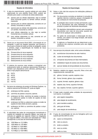 Caderno de Prova ’E05’, Tipo 001

                     Noções de Informática                                                 Noções de Arquivologia

11.   A alça de preenchimento, quando exibida em uma célula            16.   Sobre o ciclo vital dos arquivos de instituições públicas é
      selecionada de uma planilha Excel 2003, poderá ser                     correto afirmar:
      utilizada para copiar o conteúdo da célula selecionada
                                                                             (A)   Os documentos correntes se destinam à consulta de
      (A)   apenas para as células adjacentes, seja no sentido                     agentes internos e externos, graças à divulgação de
            tanto horizontal quanto no sentido vertical, simulta-                  seu conteúdo em instrumentos de pesquisa.
            neamente.
                                                                             (B)   A avaliação deve ocorrer na fase permanente, quan-
      (B)   apenas para as células adjacentes, somente em um
                                                                                   do os documentos não mais interessam ao órgão
            sentido, horizontal ou vertical.
                                                                                   produtor e podem ser facilmente descartados.
      (C)   apenas para as células não adjacentes, somente em
            um sentido, horizontal ou vertical.                              (C)   Os depósitos intermediários servem para armazenar
                                                                                   documentos com mais de cinco anos, quando dei-
      (D)   para células adjacentes ou não, seja no sentido                        xam de ter qualquer valor probatório.
            horizontal e/ou no sentido vertical.
      (E)   para células adjacentes ou não, somente em um                    (D)   As ações de conservação e restauração de docu-
            sentido, horizontal ou vertical.                                       mentos, com vistas à sua longa duração, são típicas
_________________________________________________________                          da primeira idade.

12.   Dentro de um documento Word 2003, a formatação de um                   (E)   A vigência e a frequência de uso determinam a per-
      parágrafo, a partir da margem esquerda, que provoca o                        manência dos arquivos correntes junto aos órgãos
      recuo para a direita de todas as linhas do parágrafo, exceto                 produtores.
      a primeira, exige a especificação da medida do recuo           _________________________________________________________
      depois de clicar em
                                                                       17.   Aos serviços de protocolo cabe, entre outras atividades,
      (A)   Primeira linha do recuo especial.
                                                                             (A)   acondicionar documentos de valor histórico.
      (B)   Primeira linha do recuo esquerdo.
      (C)   Deslocamento do recuo esquerdo.                                  (B)   cuidar da tramitação dos documentos.
      (D)   Deslocamento do recuo especial.
                                                                             (C)   armazenar documentos em fase intermediária.
      (E)   Deslocamento do recuo direito.
_________________________________________________________                    (D)   estabelecer regras de acesso aos documentos.
13.   O sistema de arquivos mais simples e compatível com                    (E)   aprovar tabelas de temporalidade de documentos.
      praticamente todos os sistemas operacionais Windows e          _________________________________________________________
      também com dispositivos como câmeras, palmtops, celu-
      lares e mp3 players denomina-se                                  18.   Relatório, relatório de viagem, rascunho, filme e livro são,
                                                                             respectivamente, exemplos de
      (A)   EXT3.
      (B)   NTFS.                                                            (A)   gênero, formato, suporte, espécie e tipo.
      (C)   HPFS.
                                                                             (B)   forma, formato, gênero, tipo e espécie.
      (D)   FAT32.
      (E)   FAT16.                                                           (C)   suporte, formato, espécie, gênero e tipo.
_________________________________________________________
                                                                             (D)   espécie, tipo, forma, suporte e formato.
14.   Na barra de endereços da janela do Windows Explorer, no
      sistema operacional Windows XP, pode-se digitar                        (E)   tipo, espécie, formato, suporte e gênero.
                                                                     _________________________________________________________
      (A)   endereços da Web, apenas.
                                                                       19.   O lugar exato ocupado pelas unidades de arquivamento,
      (B)   caminhos de pastas e arquivos, apenas.                           num acervo, é controlado
      (C)   endereços da Web, caminhos de pastas e arquivos
                                                                             (A)   pelo registro topográfico.
            ou selecionar pastas no botão de opções do lado
            direito da barra.                                                (B)   pela relação de recolhimento.
      (D)   endereços da Web ou selecionar pastas no botão de
            opções do lado direito da barra, apenas.                         (C)   pelo inventário analítico.

      (E)   endereços da Web ou caminhos de pastas e arqui-                  (D)   pelo guia de fontes.
            vos, apenas.
_________________________________________________________       (E) pela relação de transferência.
                                                         _________________________________________________________
15.   A velocidade das redes de computadores normalmente é
      medida em megabits por segundo (Mbps), que pode ser              20.   O grau de concentração de íons de hidrogênio (pH) num
      indicada em gigabits por segundo (Gbps) ou megabytes                   suporte permite defini-lo como
      por segundo (MB/s). Uma rede com velocidade de 1 Gbps
      corresponde a uma taxa de transmissão teórica de                       (A)   opaco ou transparente.

      (A)   1000 Mbps ou 12,5 MB/s.                                          (B)   claro ou escuro.
      (B)   1000 Mbps ou 125 MB/s.                                           (C)   ácido ou alcalino.
      (C)   125 Mbps ou 1024 MB/s.
      (D)   100 Mbps ou 1000 MB/s.                                           (D)   seco ou úmido.
      (E)   12,5 Mbps ou 1024 MB/s.                                          (E)   velho ou novo.
4                                                                                                         TREAL-Téc.Jud.-Administrativa-E05
                                                   www.pciconcursos.com.br
 