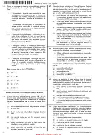 Caderno de Prova ’E05’, Tipo 001
45.    Sobre as hipóteses de dispensa e inexigibilidade de licita-       47.   Eduardo, técnico judiciário do Tribunal Regional Eleitoral
                                                o
       ção previstas na Lei de Licitações (Lei n 8.666/93), consi-             teve duas faltas, posteriormente justificadas, durante o
       dere:                                                                   mês de dezembro de 2009, em razão de enchentes provo-
                                                                               cadas por chuvas intensas. Nesse caso, é correto afirmar
         I. É dispensável a licitação para aquisição de mate-                  que as faltas justificadas decorrentes de
              riais, equipamentos, ou gêneros que só possam ser                (A)   casos fortuitos não poderão ser compensadas, face
              fornecidos por produtor, empresa ou representante                      a continuidade do serviço público, mas serão consi-
              comercial exclusivo, vedada a preferência de                           deradas como efetivo exercício.
              marca.
                                                                               (B)   força maior devem ser compensadas pela autorida-
                                                                                     de, mas não poderão ser consideradas como efetivo
        II. É dispensável a licitação para o fornecimento de                         exercício.
              bens e serviços, produzidos ou prestados no País,
              que envolvam, cumulativamente, alta complexidade                 (C)   caso fortuito ou de força maior poderão ser compen-
              tecnológica e defesa nacional.                                         sadas a critério da chefia imediata, sendo assim
                                                                                     consideradas como efetivo exercício.
                                                                               (D)   caso fortuito ou de força maior poderão ser compen-
      III. É dispensável a licitação para a celebração de con-                       sadas, desde que assim entenda o Presidente do
              tratos de prestação de serviços com as organiza-                       Tribunal Regional Eleitoral, mas não consideradas
              ções sociais, qualificadas no âmbito das respecti-                     como efetivo exercício.
              vas esferas de governo, para atividades contem-
              pladas no contrato de gestão.                                    (E)   força maior serão obrigatoriamente compensadas
                                                                                     pelo Presidente do Tribunal Regional Eleitoral e
                                                                                     consideradas como efetivo exercício.
        IV. É inexigível a licitação na contratação realizada por      _________________________________________________________
              empresa pública ou sociedade de economia mista
              com suas subsidiárias e controladas, para a aqui-          48.   Analise as penalidades previstas para as condutas abaixo,
              sição ou alienação de bens, prestação ou obtenção                praticadas por servidores públicos federais.
              de serviços, desde que o preço contratado seja                     I. Milton está sendo responsabilizado por incontinên-
              compatível com o praticado no mercado.
                                                                                      cia pública.
                                                                               II. Vânia está sendo responsabilizada por retirar, sem
         V. É inexigível a licitação para contratação de profis-                      prévia anuência da autoridade competente, vários
              sional de qualquer setor artístico, diretamente ou                      documentos da secretaria do órgão público.
              através de empresário exclusivo, desde que consa-
              grado pela crítica especializada ou pela opinião                 Nesses casos, serão passíveis, respectivamente, das pe-
              pública.                                                         nas de
                                                                               (A)   suspensão e advertência.
       Está correto o que se afirma APENAS em                                  (B)   demissão e suspensão.
                                                                               (C)   suspensão e multa.
       (A)   I e II.                                                           (D)   destituição do cargo e multa.
                                                                               (E)   demissão e advertência.
       (B)   I, III e V.                                               _________________________________________________________

                                                                         49.   Míriam, na qualidade de parte e como titular de direitos,
       (C)   II, III e V.                                                      em processo administrativo que tramita junto ao Tribunal
                                                                               Regional Eleitoral, interpôs recurso cabível. Nesse caso, o
       (D)   II, IV e V.                                                       recurso deve ser conhecido, ainda que,
                                                                               (A)   tenha ocorrido o exaurimento da esfera administra-
       (E)   III e IV.                                                               tiva.
_________________________________________________________
                                                                               (B)   seus interesses sejam indiretamente afetados pela
      Normas Aplicáveis aos Servidores Públicos Federais                             decisão recorrida.
                                                                               (C)   não seja detentora de legitimidade recursal.
46.    Antonia, servidora pública federal, recebeu R$ 1.000,00
       (um mil reais) a título de diárias. Entretanto, atendendo a             (D)   o recurso tenha sido interposto fora do prazo legal.
       ordens superiores, não houve necessidade de afastar-se
                                                                               (E)   o recurso tenha sido interposto perante órgão incom-
       da sede. Nesse caso, no que se refere às diárias, Anto-
                                                                                     petente.
       nia                                                             _________________________________________________________

       (A)   ficará obrigada a restituí-las, integralmente, no prazo     50.   Órgão administrativo e seu titular, do Tribunal Regional
             de cinco dias.                                                    Eleitoral, por não haver impedimento, pretendem delegar
                                                                               parte de sua competência a outro órgão ou titular de sua
       (B)   deverá restituí-las, pela metade, no prazo de cinco               estrutura administrativa. Nesse caso, o titular do órgão
             dias.                                                             delegante deve saber que poderá ser objeto de delega-
                                                                               ção, entre outros,
       (C)   não deverá restituí-las, por ter cumprido ordens                  (A)   a decisão de recursos administrativos.
             superiores.
                                                                               (B)   as matérias de competência exclusiva do órgão.
       (D)   poderá compensar um terço do valor como dias                      (C)   a edição de atos de caráter normativo.
             trabalhados, mas restituindo o saldo.
                                                                               (D)   a edição de atos de natureza negocial.
       (E)   deverá restituí-las, de imediato, no valor de dois                (E)   as matérias de competência exclusiva da autoridade,
             terços e o restante até trinta dias.                                    somente.
8                                                                                                         TREAL-Téc.Jud.-Administrativa-E05
                                                    www.pciconcursos.com.br
 