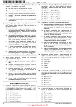 Caderno de Prova ’E05’, Tipo 001
58.   O prazo para serem opostos embargos de declaração aos             62.   O programa criado pela Controladoria Geral da União,
      acórdãos proferidos pelo Tribunal é de                                  cujo objetivo é fazer com que o cidadão, no município,
                                                                              atue para a melhor aplicação dos recursos públicos,
      (A)   três dias, contados da publicação do acórdão.                     denomina-se:
      (B)   cinco dias, contados da intimação pessoal da parte.               (A)   Aonde vai o Dinheiro Público.

      (C)   sete dias, contados da baixa do acórdão em cartório.              (B)   De Olho no Orçamento Público.
                                                                              (C)   Controlando o Dinheiro Público.
      (D)   quarenta e oito horas, contadas da assinatura do
            acórdão.                                                          (D)   Olho Vivo no Dinheiro Público.
      (E)   vinte e quatro horas, contadas do término da sessão               (E)   Olho Vivo no Orçamento Público.
            de julgamento.                               _________________________________________________________
_________________________________________________________
                                                                        63.   No âmbito da Administração Pública é correto afirmar:
59.   Nos procedimentos relativos aos impedimentos e suspei-                  (A)   Na Administração Pública Burocrática os resultados
      ções previstos nesse Regimento Interno do Tribunal é                          da ação do Estado são considerados bons porque
      INCORRETO afirmar:                                                            as necessidades do cidadão-cliente estão sendo
                                                                                    atendidas.
      (A)   Será ilegítima a arguição de suspeição ou impedi-
            mento quando o arguente a tiver provado ou, depois                (B)   A diferença fundamental entre a Administração Pú-
            de manifestada a causa, praticar ato que importe a                      blica Gerencial e a Burocrática está na rigorosa pro-
            aceitação do juiz recusado.                                             fissionalização da administração pública, que deixa
                                                                                    de ser um princípio fundamental.
      (B)   Não aceitando a suspeição ou impedimento, o juiz con-
            tinuará vinculado ao feito. Neste caso, será suspenso o           (C)   A diferença fundamental entre o modelo de Admi-
            julgamento até a solução do incidente, que será au-                     nistração Pública Burocrático e o Gerencial está na
            tuado em apartado, com designação de Relator.                           forma de controle, que deixa de basear-se nos pro-
                                                                                    cessos para concentrar-se nos resultados.
      (C)   Não poderá o juiz, dar-se por suspeito, sob o
            argumento da existência de motivo de ordem íntima                 (D)   Na Administração Pública Patrimonialista os resul-
            que, em consciência, o iniba de julgar.                                 tados da ação do Estado são considerados bons
                                                                                    porque os processos administrativos estão sob con-
      (D)   A afirmação de suspeição ou impedimento pelo ar-                        trole e são seguros.
            guido, ainda por outro fundamento, põe fim ao
                                                                              (E)   Na Administração Pública Burocrática a estratégia
            incidente.
                                                                                    volta-se para a definição precisa dos objetivos que o
      (E)   Se a suspeição ou impedimento for de manifesta im-                      administrador público deverá atingir em sua unidade.
            procedência, o Relator a rejeitará liminarmente. Des-     _________________________________________________________
            ta decisão caberá agravo regimental para o Tribunal.        64.   Os encargos, poderes, deveres e direitos atribuídos aos
_________________________________________________________
                                                                              órgãos, aos cargos e também aos agentes públicos, inti-
60.   Dentre outras atribuições, compete          ao   Procurador             tulam-se, no campo de ação da Administração Pública, de
      Regional Eleitoral de Alagoas:                                          (A)   atribuição.
      (A)   apreciar, em grau de recurso, as decisões do Diretor              (B)   designação.
            Geral.
                                                                              (C)   carreira.
      (B)   designar Juízes Eleitorais para presidirem as mesas               (D)   cargo.
            receptoras, nas eleições suplementares.
                                                                              (E)   função.
      (C)   organizar, anualmente, com a aprovação do Tribu-          _________________________________________________________
            nal, a lista das substituições dos Juízes Eleitorais, e
            modificá-la, quando necessário.                             65.   O retorno do servidor aposentado ao quadro de pessoal
                                                                              da ativa, devido à constatação de não mais persistirem as
      (D)   admitir e encaminhar ao Tribunal Superior, quando                 condições que deram causa a sua aposentadoria, deno-
            for o caso, os recursos interpostos das decisões do               mina-se:
            Tribunal.
                                                                              (A)   Recontratação.
      (E)   exercer a ação penal pública em todos os feitos da
                                                                              (B)   Nomeação.
            competência originária do Tribunal.
_________________________________________________________                     (C)   Recondução.
                                                                              (D)   Reversão.
              Noções de Administração Pública
                                                                              (E)   Reintegração.
61.   Importante instrumento de complementação da democra-            _________________________________________________________
      cia representativa, que estimula o exercício da cidadania,
      o compromisso da população com o bem público e a cor-             66.   O retorno do servidor ao cargo do qual era titular, em
      responsabilização entre governo e sociedade sobre a ges-                função da invalidação da decisão administrativa, de-
      tão municipal:                                                          nomina-se:
      (A)   Orçamento Social.                                                 (A)   Reintegração.
      (B)   Orçamento Participativo.                                          (B)   Aproveitamento.
      (C)   Orçamento Democrático.                                            (C)   Disponibilidade.
      (D)   Orçamento Fiscal.                                                 (D)   Recontratação.
      (E)   Orçamento Deliberativo.                                           (E)   Recondução.
10                                                                                                      TREAL-Téc.Jud.-Administrativa-E05
                                                   www.pciconcursos.com.br
 