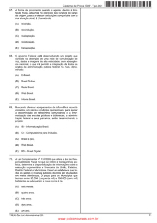 Caderno de Prova ’E05’, Tipo 001
67.   A forma de provimento quando o agente, devido à limi-
      tação física, adquirida no exercício das funções do cargo
      de origem, passa a exercer atribuições compatíveis com a
      sua situação atual, é chamada de

      (A)   reversão.

      (B)   recondução.

      (C)   readaptação.

      (D)   recolocação.

      (E)   transposição.
_________________________________________________________

68.   O governo Federal está desenvolvendo um projeto que
      consiste na obtenção de uma rede de comunicação de
      voz, dados e imagens de alta velocidade, com abrangên-
      cia nacional, o que irá permitir a integração de todos os
      órgãos da administração pública federal no País, deno-
      minado:

      (A)   E-Brasil.

      (B)   Brasil Online.

      (C)   Rede Brasil.

      (D)   Web Brasil.

      (E)   Infovia Brasil.
_________________________________________________________

69.   Buscando oferecer equipamentos de informática recondi-
      cionados, em plenas condições operacionais, para apoiar
      a disseminação de telecentros comunitários e a infor-
      matização das escolas públicas e bibliotecas, a adminis-
      tração federal e seus parceiros, estão desenvolvendo o
      projeto:

      (A)   IB − Informatização Brasil.

      (B)   CI − Computadores para Inclusão.

      (C)   Brasil e-gov.

      (D)   Web Brasil.

      (E)   BD − Brasil Digital.
_________________________________________________________
                              o
70.   A Lei Complementar n 131/2009 que altera a Lei de Res-
      ponsabilidade Fiscal no que se refere à transparência pú-
      blica, determina a disponibilização de informações sobre a
      execução orçamentária e financeira da União, Estados,
      Distrito Federal e Municípios. Essa Lei estabelece que to-
      dos os gastos e receitas públicos deverão ser divulgados
      em meios eletrônicos. O prazo para os Municípios que
      tenham entre 50.000 (cinquenta mil) e 100.000 (cem mil)
      habitantes se adequarem a nova norma é de

      (A)   seis meses.

      (B)   quatro anos.

      (C)   três anos.

      (D)   dois anos.

      (E)   um ano.
TREAL-Téc.Jud.-Administrativa-E05                                                    11
                                               www.pciconcursos.com.br
 