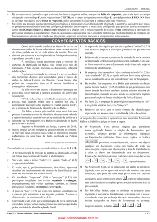 UnB/CESPE – TRE/BA

•       De acordo com o comando a que cada um dos itens a seguir se refira, marque na folha de respostas, para cada item: o campo
        designado com o código C, caso julgue o item CERTO; ou o campo designado com o código E, caso julgue o item ERRADO. Para
        as devidas marcações, use a folha de respostas, único documento válido para a correção das suas respostas.
•       Nos itens que avaliam conhecimentos de informática, a menos que seja explicitamente informado o contrário, considere que: todos
        os programas mencionados estão em configuração-padrão, em português; o mouse está configurado para pessoas destras; expressões
        como clicar, clique simples e clique duplo referem-se a cliques com o botão esquerdo do mouse; teclar corresponde à operação de
        pressionar uma tecla e, rapidamente, liberá-la, acionando-a apenas uma vez. Considere também que não há restrições de proteção, de
        funcionamento e de uso em relação aos programas, arquivos, diretórios, recursos e equipamentos mencionados.

                                                      %10*'%+/'0615 $5+%15
    1             Quase todo mundo conhece os riscos de se ter os                               A supressão da vírgula que sucede a palavra “ordem” (R.15)
        documentos usados de forma indevida por outra pessoa, depois                             não acarreta prejuízo à correção gramatical do período em
        de tê-los perdido ou de ter sido vítima de assalto. Mas um                               questão.
    4   sistema que começou a ser implantado na Bahia pode resolver
                                                                                                Infere-se do texto que o processo de emissão da nova carteira
        o problema em todo o país.
                  A tecnologia usada atualmente para a emissão de                                de identidade será menos dispendioso para o cidadão, visto que
    7   carteiras de identidade na Bahia pode evitar esse tipo de                                as fotos necessárias para o documento serão feitas pelo próprio
        transtorno. A foto digital, impressa no documento, dificulta                             instituto de identificação.
        adulterações.                                                                           O emprego das expressões “vão continuar valendo” (R.23) e
10                A principal novidade do sistema é o envio imediato
                                                                                                 “está enviando” (R.25), as quais indicam haver uma ação em
        das impressões digitais, por computador, para o banco de
        dados da Polícia Federal em Brasília. Dessa forma, elas                                  curso, usualmente, deve ser considerado vício de linguagem.
13      podem ser comparadas com as de outros brasileiros e                                    Do trecho “Por enquanto, só a Bahia está enviando os dados
        estrangeiros cadastrados.                                                                para a Polícia Federal” (R.25-26) infere-se que, pelo menos, um
                  Se tudo estiver em ordem, o documento é entregue em                            outro estado brasileiro também adotou o novo sistema de
16      cinco dias. Ao ser retirada a carteira, as digitais são conferidas                       identificação, mas não enviou, ainda, as impressões digitais
        novamente.
                                                                                                 para atualização do banco de dados da Polícia Federal.
                  “Você pode até ter a certidão de nascimento de outra
19      pessoa, mas, quando tentar tirar a carteira por ela, a                                 Na linha 28, o emprego da preposição a na combinação “ao”
        comparação das impressões digitais vai revelar quem é você”,                             é exigência sintática do verbo “integrar”.
        diz a diretora do Instituto de Identificação da Bahia.
                                                                                               Infere-se do texto que o novo sistema de identificação
22                Na Bahia, a troca pelo modelo novo será feita aos
        poucos. As atuais carteiras de identidade vão continuar valendo                          representa um avanço para o trabalho da polícia brasileira.
        e serão substituídas quando houver necessidade de emitir-se a                       A respeito dos conceitos e aplicativos dos ambientes Microsoft
25      segunda via. Por enquanto, só a Bahia está enviando os dados                        Office e BROffice, julgue os itens a seguir.
        para a Polícia Federal.
                  Segundo o Ministério da Justiça, a partir de 2011,                           O Microsoft Word possui opções que permitem
28      outros estados devem integrar-se gradativamente ao sistema.                              maior agilidade durante a edição de documentos, por
        A previsão é que, em nove anos, todos os brasileiros estejam                             exemplo, evitando perdas de informações digitadas
        cadastrados em uma base de dados unificada na Polícia                                    ou formatações realizadas. Entre essas opções, os botões
31      Federal.
                                           Internet: www.g1.globo.com (com adaptações).                     permitem, respectivamente, recortar um objeto
                                                                                                 qualquer no documento, como um trecho do texto ou
Com relação ao texto acima apresentado, julgue os itens de 1 a 12.                               uma imagem, copiar esse objeto para a área de transferência
       A nova tecnologia de emissão de carteira de identidade, criada                           e colar tal objeto em determinado local no documento.
        na Bahia, reduz o risco de fraudes e adulterações.                                       Essas ações também podem ser realizadas com o uso das teclas
       No texto, tanto o termo “todo” (R.1) quanto “todo o” (R.5)
        expressam totalidade.
                                                                                                 § + X, § + C e § + V, respectivamente.
       O texto, que é, predominantemente, descritivo, apresenta                               No Microsoft Word, ao se selecionar um trecho de um texto
        detalhes do funcionamento do sistema de identificação que                                digitado, esse trecho aparecerá na tela do monitor com uma
        deve ser implantado em todo o Brasil.                                                    marcação, que pode ser uma tarja preta sobre ele. Nessas
       Os vocábulos “impressa” (R.8) e “entregue” (R.15) são
        particípios irregulares dos verbos imprimir e entregar,
                                                                                                 condições, caso se pressione a tecla X , o trecho selecionado
        respectivamente; tais verbos admitem, também, as formas                                  será substituído por completo pelo caractere referente à tecla
        participiais regulares: imprimido e entregado.                                           pressionada.
       A palavra “mas” (R.19), no texto, tem sentido semelhante ao                            No BROffice Writer, para se desfazer ou restaurar uma
        expresso pelo conectivo e no seguinte período: Assinou o                                 digitação, é necessário, inicialmente, selecionar com o mouse
        documento, e se esqueceu de levá-lo.                                                     o trecho do texto que se deseja alterar e, em seguida, clicar os
       Depreende-se do texto que a implantação da nova carteira de                              botões adequados na barra de ferramentas ou acionar,
        identidade proporcionará mais agilidade aos serviços prestados
        pelos institutos de identificação do Brasil.                                             respectivamente, as teclas   § + Z e § + Y.
%CTIQ  6ÃEPKEQ ,WFKEK¶TKQ   TGC #FOKPKUVTCVKXC                                                                                                           

                                                              www.pciconcursos.com.br
 