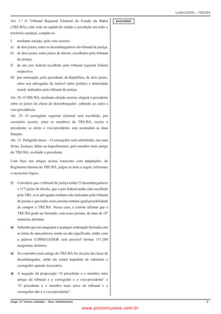 UnB/CESPE – TRE/BA

Art. 1.º O Tribunal Regional Eleitoral do Estado da Bahia               4#5%70*1

(TRE/BA), com sede na capital do estado e jurisdição em todo o
território estadual, compõe-se:

I    mediante eleição, pelo voto secreto:
a) de dois juízes, entre os desembargadores do tribunal de justiça;
b) de dois juízes, entre juízes de direito, escolhidos pelo tribunal
     de justiça;
II   de um juiz federal escolhido pelo tribunal regional federal
     respectivo;
III por nomeação, pelo presidente da República, de dois juízes,
     entre seis advogados de notável saber jurídico e idoneidade
     moral, indicados pelo tribunal de justiça.

Art. 20. O TRE/BA, mediante eleição secreta, elegerá o presidente
entre os juízes da classe de desembargador, cabendo ao outro a
vice-presidência.
Art. 29. O corregedor regional eleitoral será escolhido, por
escrutínio secreto, entre os membros do TRE/BA, exceto o
presidente; se eleito o vice-presidente, este acumulará as duas
funções.
Art. 31. Parágrafo único – O corregedor será substituído, nas suas
férias, licenças, faltas ou impedimentos, pelo membro mais antigo
do TRE/BA, excluído o presidente.

Com base nos artigos acima, transcrito com adaptações, do
Regimento Interno do TRE/BA, julgue os itens a seguir, referentes
a raciocínio lógico.

   Considere que o tribunal de justiça tenha 53 desembargadores
     e 117 juízes de direito, que o juiz federal tenha sido escolhido
     pelo TRF, os 6 advogados tenham sido indicados pelo tribunal
     de justiça e que todos esses juristas tenham igual possibilidade
     de compor o TRE/BA. Nesse caso, é correto afirmar que o
     TRE/BA pode ser formado, com esses juristas, de mais de 109
     maneiras distintas.

   Sabendo que um anagrama é qualquer ordenação formada com
     as letras de uma palavra, tendo ou não significado, então, com
     a palavra CORREGEDOR será possível formar 151.200
     anagramas distintos.

   Se o membro mais antigo do TRE/BA for um juiz da classe de
     desembargador, então ele estará impedido de substituir o
     corregedor quando necessário.

   A negação da proposição “O presidente é o membro mais
     antigo do tribunal e o corregedor é o vice-presidente” é
     “O presidente é o membro mais novo do tribunal e o
     corregedor não é o vice-presidente”.

%CTIQ  6ÃEPKEQ ,WFKEK¶TKQ   TGC #FOKPKUVTCVKXC                                               

                                                      www.pciconcursos.com.br
 