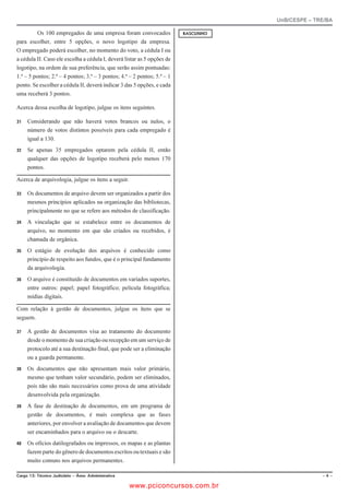 UnB/CESPE – TRE/BA

          Os 100 empregados de uma empresa foram convocados               4#5%70*1

para escolher, entre 5 opções, o novo logotipo da empresa.
O empregado poderá escolher, no momento do voto, a cédula I ou
a cédula II. Caso ele escolha a cédula I, deverá listar as 5 opções de
logotipo, na ordem de sua preferência, que serão assim pontuadas:
1.ª – 5 pontos; 2.ª – 4 pontos; 3.ª – 3 pontos; 4.ª – 2 pontos; 5.ª – 1
ponto. Se escolher a cédula II, deverá indicar 3 das 5 opções, e cada
uma receberá 3 pontos.

Acerca dessa escolha de logotipo, julgue os itens seguintes.

   Considerando que não haverá votos brancos ou nulos, o
     número de votos distintos possíveis para cada empregado é
     igual a 130.
   Se apenas 35 empregados optarem pela cédula II, então
     qualquer das opções de logotipo receberá pelo menos 170
     pontos.

Acerca de arquivologia, julgue os itens a seguir.

   Os documentos de arquivo devem ser organizados a partir dos
     mesmos princípios aplicados na organização das bibliotecas,
     principalmente no que se refere aos métodos de classificação.
   A vinculação que se estabelece entre os documentos de
     arquivo, no momento em que são criados ou recebidos, é
     chamada de orgânica.
   O estágio de evolução dos arquivos é conhecido como
     princípio de respeito aos fundos, que é o principal fundamento
     da arquivologia.
   O arquivo é constituído de documentos em variados suportes,
     entre outros: papel; papel fotográfico; película fotográfica;
     mídias digitais.

Com relação à gestão de documentos, julgue os itens que se
seguem.

   A gestão de documentos visa ao tratamento do documento
     desde o momento de sua criação ou recepção em um serviço de
     protocolo até a sua destinação final, que pode ser a eliminação
     ou a guarda permanente.
   Os documentos que não apresentam mais valor primário,
     mesmo que tenham valor secundário, podem ser eliminados,
     pois não são mais necessários como prova de uma atividade
     desenvolvida pela organização.
   A fase de destinação de documentos, em um programa de
     gestão de documentos, é mais complexa que as fases
     anteriores, por envolver a avaliação de documentos que devem
     ser encaminhados para o arquivo ou o descarte.
   Os ofícios datilografados ou impressos, os mapas e as plantas
     fazem parte do gênero de documentos escritos ou textuais e são
     muito comuns nos arquivos permanentes.

%CTIQ  6ÃEPKEQ ,WFKEK¶TKQ   TGC #FOKPKUVTCVKXC                                                 

                                                      www.pciconcursos.com.br
 