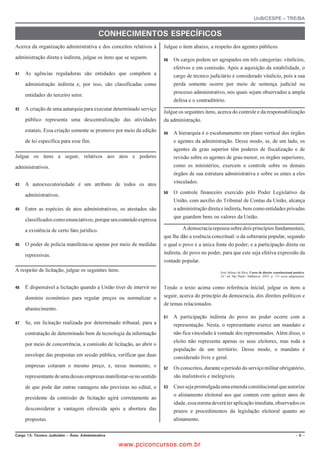UnB/CESPE – TRE/BA


                                               %10*'%+/'0615 '52'% (+%15
Acerca da organização administrativa e dos conceitos relativos à     Julgue o item abaixo, a respeito dos agentes públicos.

administração direta e indireta, julgue os itens que se seguem.         Os cargos podem ser agrupados em três categorias: vitalícios,
                                                                          efetivos e em comissão. Após a aquisição da estabilidade, o
   As agências reguladoras são entidades que compõem a                  cargo de técnico judiciário é considerado vitalício, pois a sua
     administração indireta e, por isso, são classificadas como           perda somente ocorre por meio de sentença judicial ou
                                                                          processo administrativo, nos quais sejam observados a ampla
     entidades do terceiro setor.
                                                                          defesa e o contraditório.
   A criação de uma autarquia para executar determinado serviço
                                                                     Julgue os seguintes itens, acerca do controle e da responsabilização
     público representa uma descentralização das atividades          da administração.
     estatais. Essa criação somente se promove por meio da edição       A hierarquia é o escalonamento em plano vertical dos órgãos
     de lei específica para esse fim.                                     e agentes da administração. Desse modo, se, de um lado, os
                                                                          agentes de grau superior têm poderes de fiscalização e de
Julgue os itens a seguir, relativos aos atos e poderes                    revisão sobre os agentes de grau menor, os órgãos superiores,
administrativos.                                                          como os ministérios, exercem o controle sobre os demais
                                                                          órgãos de sua estrutura administrativa e sobre os entes a eles
   A autoexecutoriedade é um atributo de todos os atos                  vinculados.
                                                                        O controle financeiro exercido pelo Poder Legislativo da
     administrativos.
                                                                          União, com auxílio do Tribunal de Contas da União, alcança
   Entre as espécies de atos administrativos, os atestados são          a administração direta e indireta, bem como entidades privadas
                                                                          que guardem bens ou valores da União.
     classificados como enunciativos, porque seu conteúdo expressa

     a existência de certo fato jurídico.                                     A democracia repousa sobre dois princípios fundamentais,
                                                                     que lhe dão a essência conceitual: o da soberania popular, segundo
   O poder de polícia manifesta-se apenas por meio de medidas      o qual o povo é a única fonte do poder; e a participação direta ou
     repressivas.                                                    indireta, do povo no poder, para que este seja efetiva expressão da
                                                                     vontade popular.
A respeito de licitação, julgue os seguintes itens.                                              José Afonso da Silva. Curso de direito constitucional positivo.
                                                                                                 24.ª ed. São Paulo: Malheiros, 2005, p. 131 (com adaptações).


   É dispensável a licitação quando a União tiver de intervir no   Tendo o texto acima como referência inicial, julgue os itens a
     domínio econômico para regular preços ou normalizar o           seguir, acerca do princípio da democracia, dos direitos políticos e
                                                                     de temas relacionados.
     abastecimento.
                                                                        A participação indireta do povo no poder ocorre com a
   Se, em licitação realizada por determinado tribunal, para a          representação. Nesta, o representante exerce um mandato e
     contratação de determinado bem de tecnologia da informação           não fica vinculado à vontade dos representados. Além disso, o
                                                                          eleito não representa apenas os seus eleitores, mas toda a
     por meio de concorrência, a comissão de licitação, ao abrir o
                                                                          população de um território. Desse modo, o mandato é
     envelope das propostas em sessão pública, verificar que duas         considerado livre e geral.
     empresas cotaram o mesmo preço, e, nesse momento, o                Os conscritos, durante o período do serviço militar obrigatório,
     representante de uma dessas empresas manifestar-se no sentido        são inalistáveis e inelegíveis.

     de que pode dar outras vantagens não previstas no edital, o        Caso seja promulgada uma emenda constitucional que autorize
                                                                          o alistamento eleitoral aos que contem com quinze anos de
     presidente da comissão de licitação agirá corretamente ao
                                                                          idade, essa norma deverá ter aplicação imediata, observados os
     desconsiderar a vantagem oferecida após a abertura das               prazos e procedimentos da legislação eleitoral quanto ao
     propostas.                                                           alistamento.

%CTIQ  6ÃEPKEQ ,WFKEK¶TKQ   TGC #FOKPKUVTCVKXC                                                                                                        

                                                      www.pciconcursos.com.br
 