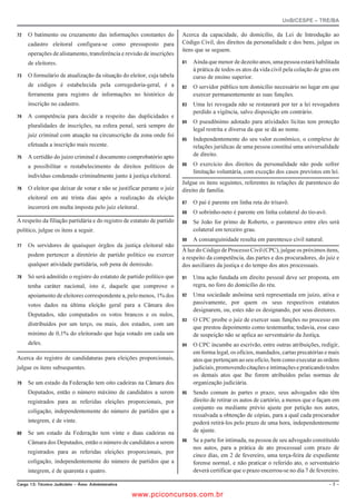 UnB/CESPE – TRE/BA

   O batimento ou cruzamento das informações constantes do             Acerca da capacidade, do domicílio, da Lei de Introdução ao
     cadastro eleitoral configura-se como pressuposto para               Código Civil, dos direitos da personalidade e dos bens, julgue os
                                                                         itens que se seguem.
     operações de alistamento, transferência e revisão de inscrições
     de eleitores.                                                          Ainda que menor de dezoito anos, uma pessoa estará habilitada
                                                                              à prática de todos os atos da vida civil pela colação de grau em
   O formulário de atualização da situação do eleitor, cuja tabela          curso de ensino superior.
     de códigos é estabelecida pela corregedoria-geral, é a                 O servidor público tem domicílio necessário no lugar em que
     ferramenta para registro de informações no histórico de                  exercer permanentemente as suas funções.
     inscrição no cadastro.                                                 Uma lei revogada não se restaurará por ter a lei revogadora
                                                                              perdido a vigência, salvo disposição em contrário.
   A competência para decidir a respeito das duplicidades e
                                                                            O pseudônimo adotado para atividades lícitas tem proteção
     pluralidades de inscrições, na esfera penal, será sempre do
                                                                              legal restrita e diversa da que se dá ao nome.
     juiz criminal com atuação na circunscrição da zona onde foi
                                                                            Independentemente do seu valor econômico, o complexo de
     efetuada a inscrição mais recente.                                       relações jurídicas de uma pessoa constitui uma universalidade
   A certidão do juízo criminal é documento comprobatório apto              de direito.

     a possibilitar o restabelecimento de direitos políticos de             O exercício dos direitos da personalidade não pode sofrer
                                                                              limitação voluntária, com exceção dos casos previstos em lei.
     indivíduo condenado criminalmente junto à justiça eleitoral.
                                                                         Julgue os itens seguintes, referentes às relações de parentesco do
   O eleitor que deixar de votar e não se justificar perante o juiz    direito de família.
     eleitoral em até trinta dias após a realização da eleição
                                                                            O pai é parente em linha reta do trisavô.
     incorrerá em multa imposta pelo juiz eleitoral.
                                                                            O sobrinho-neto é parente em linha colateral do tio-avô.
A respeito da filiação partidária e do registro de estatuto de partido      Se João for primo de Roberto, o parentesco entre eles será
político, julgue os itens a seguir.                                           colateral em terceiro grau.
                                                                            A consanguinidade resulta em parentesco civil natural.
   Os servidores de quaisquer órgãos da justiça eleitoral não
                                                                         À luz do Código de Processo Civil (CPC), julgue os próximos itens,
     podem pertencer a diretório de partido político ou exercer          a respeito da competência, das partes e dos procuradores, do juiz e
     qualquer atividade partidária, sob pena de demissão.                dos auxiliares da justiça e do tempo dos atos processuais.
   Só será admitido o registro do estatuto de partido político que        Uma ação fundada em direito pessoal deve ser proposta, em
     tenha caráter nacional, isto é, daquele que comprove o                   regra, no foro do domicílio do réu.
     apoiamento de eleitores correspondente a, pelo menos, 1% dos           Uma sociedade anônima será representada em juízo, ativa e
     votos dados na última eleição geral para a Câmara dos                    passivamente, por quem os seus respectivos estatutos
                                                                              designarem, ou, estes não os designando, por seus diretores.
     Deputados, não computados os votos brancos e os nulos,
                                                                            O CPC proíbe o juiz de exercer suas funções no processo em
     distribuídos por um terço, ou mais, dos estados, com um
                                                                              que prestou depoimento como testemunha; todavia, esse caso
     mínimo de 0,1% do eleitorado que haja votado em cada um                  de suspeição não se aplica ao serventuário da Justiça.
     deles.                                                                 O CPC incumbe ao escrivão, entre outras atribuições, redigir,
                                                                              em forma legal, os ofícios, mandados, cartas precatórias e mais
Acerca do registro de candidaturas para eleições proporcionais,               atos que pertençam ao seu ofício, bem como executar as ordens
julgue os itens subsequentes.                                                 judiciais, promovendo citações e intimações e praticando todos
                                                                              os demais atos que lhe forem atribuídos pelas normas de
   Se um estado da Federação tem oito cadeiras na Câmara dos                organização judiciária.
     Deputados, então o número máximo de candidatos a serem                 Sendo comum às partes o prazo, seus advogados não têm
     registrados para as referidas eleições proporcionais, por                direito de retirar os autos de cartório, a menos que o façam em
                                                                              conjunto ou mediante prévio ajuste por petição nos autos,
     coligação, independentemente do número de partidos que a
                                                                              ressalvada a obtenção de cópias, para a qual cada procurador
     integrem, é de vinte.                                                    poderá retirá-los pelo prazo de uma hora, independentemente
   Se um estado da Federação tem vinte e duas cadeiras na                   de ajuste.

     Câmara dos Deputados, então o número de candidatos a serem             Se a parte for intimada, na pessoa de seu advogado constituído
                                                                              nos autos, para a prática de ato processual com prazo de
     registrados para as referidas eleições proporcionais, por
                                                                              cinco dias, em 2 de fevereiro, uma terça-feira de expediente
     coligação, independentemente do número de partidos que a                 forense normal, e não praticar o referido ato, o serventuário
     integrem, é de quarenta e quatro.                                        deverá certificar que o prazo encerrou-se no dia 7 de fevereiro.

%CTIQ  6ÃEPKEQ ,WFKEK¶TKQ   TGC #FOKPKUVTCVKXC                                                                                        

                                                      www.pciconcursos.com.br
 