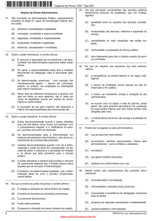 Caderno de Prova ’C03’, Tipo 001
                                                                       45.   Um dos princípios concernentes aos serviços públicos
               Noções de Direito Administrativo                              denomina-se princípio da atualidade, que, em síntese,
                                                                             significa
41.   São princípios da Administração Pública, expressamente
      previstos no artigo 37, caput, da Constituição Federal, den-
                                                                             (A)   igualdade entre os usuários dos serviços contrata-
      tre outros,
                                                                                   dos.
      (A)   eficiência, razoabilidade e legalidade.
                                                                             (B)   modernidade das técnicas, melhoria e expansão do
      (B)   motivação, moralidade e proporcionalidade.                             serviço.
      (C)   legalidade, moralidade e impessoalidade.
                                                                             (C)   razoabilidade no valor atualizado das tarifas exi-
      (D)   publicidade, finalidade e legalidade.                                  gidas.
      (E)   eficiência, razoabilidade e moralidade.
_________________________________________________________                    (D)   continuidade na prestação do serviço público.
42.   Sobre o poder hierárquico, é correto afirmar:
                                                                             (E)   bom tratamento para com o público usuário do servi-
      (A)   É possível a apreciação da conveniência e da opor-                     ço contratado.
            tunidade das determinações superiores pelos subal-       _________________________________________________________
            ternos.                                                    46.   No que diz respeito aos requisitos dos atos adminis-
      (B)   Em geral, a responsabilidade pelos atos e medidas                trativos,
            decorrentes da delegação cabe à autoridade dele-
            gante.                                                           (A)   a competência, no âmbito federal, é, em regra, inde-
                                                                                   legável.
      (C)   As determinações superiores − com exceção das
            manifestamente ilegais −, devem ser cumpridas;
            podem, no entanto, ser ampliadas ou restringidas                 (B)   o desvio de finalidade ocorre apenas se não for
            pelo inferior hierárquico.                                             observado o fim público.

      (D)   Rever atos de inferiores hierárquicos é apreciar tais            (C)   o motivo, se inexistente, enseja a anulação do ato
            atos em todos os seus aspectos, isto é, tanto por                      administrativo.
            vícios de legalidade quanto por razões de conve-
            niência e oportunidade.
                                                                             (D)   se houver vício no objeto e este for plúrimo, ainda
      (E)   A avocação de ato pelo superior não desonera o                         assim não será possível aproveitá-lo em quaisquer
            inferior da responsabilidade pelo mencionado ato.                      de suas partes mesmo que nem todas tenham sido
_________________________________________________________                          atingidas pelo vício.

43.   Sobre o poder disciplinar, é correto afirmar:
                                                                             (E)   a inobservância da forma não enseja a invalidade do
      (A)   Existe discricionariedade quanto a certas infrações                    ato.
            que a lei não define, como ocorre, por exemplo, com      _________________________________________________________
            o “procedimento irregular” e a “ineficiência no servi-     47.   Podem ser revogados os atos administrativos
            ço”, puníveis com pena de demissão.

      (B)   Há discricionariedade para a Administração em                    (A)   que já exauriram seus efeitos.
            instaurar procedimento administrativo, caso tome co-
            nhecimento de eventual falta praticada.                          (B)   enunciativos, também denominados “meros atos
      (C)   Inexiste discricionariedade quando a lei dá à Admi-                    administrativos”, como certidões e atestados.
            nistração o poder de levar em consideração, na es-
            colha da pena, a natureza e a gravidade da infração              (C)   vinculados.
            e os danos que dela provierem para o serviço
            público.                                                         (D)   que geram direitos adquiridos.
      (D)   O poder disciplinar é sempre discricionário e decorre
            da supremacia especial que o Estado exerce sobre                 (E)   editados em conformidade com a lei.
            aqueles que se vinculam à Administração.                 _________________________________________________________

      (E)   É possível, em determinadas hipóteses, que a Admi-         48.   Dentre outras, são características dos contratos admi-
            nistração deixe de punir o servidor comprovada-                  nistrativos:
            mente faltoso.
_________________________________________________________                    (A)   comutatividade e formalidade.
44.   No que concerne ao poder de polícia, é correto afirmar:
                                                                             (B)   informalidade e natureza intuitu personae.
      (A)   É vedada a utilização de meios diretos de coação.

      (B)   Constitui-se somente por atividades preventivas.                 (C)   onerosidade e inexistência de obrigações recíprocas
                                                                                   para as partes.
      (C)   É puramente discricionário.

      (D)   Incide sobre pessoas.                                            (D)   presença de cláusulas exorbitantes e unilateralidade.

      (E)   É possível a utilização de meios indiretos de coação.            (E)   consensualidade e informalidade.
8                                                                                                      TRETO-Téc.Jud.-Administrativa-C03
                                                      www.pciconcursos.com.br
 