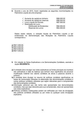 CONSELHO FEDERAL DE CONTABILIDADE
EXAME DE SUFICIÊNCIA
Técnico em Contabilidade
10
8. Durante o ano de 2010, foram registradas as seguintes movimentações no
Patrimônio Líquido de uma empresa:
 Aumento de capital em dinheiro R$8.000,00
 Aumento de capital em reservas R$6.000,00
 Lucro Líquido do Período R$7.000,00
 Destinação do Lucro:
Distribuição de Dividendos R$4.000,00
Reservas de Lucros R$3.000,00
Dados esses valores, a variação líquida do Patrimônio Líquido a ser
evidenciada na Demonstração das Mutações do Patrimônio Líquido
corresponde a:
a) R$11.000,00.
b) R$12.000,00.
c) R$14.000,00.
d) R$17.000,00.
9. Em relação às Notas Explicativas e às Demonstrações Contábeis, assinale a
opção INCORRETA.
a) A entidade deve divulgar nas notas explicativas as fontes principais da incerteza
das estimativas à data do balanço que tenham risco significativo de provocar
modificação material nos valores contábeis de ativos e passivos durante o
próximo.
b) A entidade deve divulgar no resumo de políticas contábeis significativas as
bases de mensuração utilizadas na elaboração das demonstrações contábeis e
outras políticas contábeis utilizadas que sejam relevantes para a compreensão
das demonstrações contábeis.
c) Informação adicional que não tenha sido apresentada nas demonstrações
contábeis, mas que seja relevante para sua compreensão, deve ser apresentada
nas notas explicativas.
d) Políticas contábeis inadequadas podem ser retificadas por meio da divulgação
das políticas contábeis utilizadas ou por notas ou qualquer outra divulgação
explicativa.
 