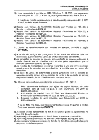CONSELHO FEDERAL DE CONTABILIDADE
EXAME DE SUFICIÊNCIA
Técnico em Contabilidade
11
10. Uma mercadoria é vendida por R$1.200,00 em 31.12.2010, com pagamento
acertado para 31.12.2012. A taxa de juros vigente no mercado é de 4,5% a.a.
O registro de receita correspondente a esta transação nos anos de 2010, 2011
e 2012, será de, respectivamente:
a) Receita com Vendas de R$1.092,00; Receita com Vendas de R$54,00; e
Receita com Vendas de R$54,00.
b) Receita com Vendas de R$1.092,00; Receitas Financeiras de R$54,00; e
Receitas Financeiras de R$54,00.
c) Receita com Vendas de R$1.098,88; Receitas Financeiras de R$49,45; e
Receitas Financeiras de R$51,67.
d) Receita com Vendas de R$1.098,88; Receitas Financeiras de R$50,56; e
Receitas Financeiras de R$50,56.
11. Quanto ao reconhecimento das receitas de serviços, assinale a opção
CORRETA.
a) A receita de serviços de propaganda de um canal de televisão deve ser
reconhecida quando ocorre a venda do produto anunciado pelo cliente.
b) As comissões de agentes de seguro, sem prestação de serviços adicionais à
venda, deverão ser reconhecidas como receitas pelas seguradoras quando
finaliza o período do contrato de seguro.
c) As receitas de mensalidades escolares referentes a um ano letivo recebidas
antecipadamente deverão ser reconhecidas à medida que as aulas são
oferecidas.
d) No caso de venda de determinado produto juntamente com o contrato de
garantia estendida por um ano, as receitas da venda e da prestação do serviço
da garantia deverão ser reconhecidas no momento da venda.
12. Observe os itens abaixo, considerando a situação em 31.12.2010.
I. Uma determinada sociedade por ações de capital fechado, do ramo
comercial, com 35 filiais no país, e com faturamento em 2009 de
R$280.000.000,00.
II. Cooperativa de crédito, com 15 filiais em determinado Estado da
Federação e com faturamento em 2009 de R$48.000,000,00.
III. Empresa Limitada, do ramo industrial, com faturamento em 2009 de
R$2.400.000,00.
À luz da NBC TG 1000, que trata da Contabilidade para Pequenas e Médias
Empresas, assinale a opção CORRETA.
a) A pessoa jurídica apresentada no item I é de grande porte e a apresentada no
item III é de porte médio.
b) A pessoa jurídica apresentada no item II é uma empresa de porte médio.
c) A pessoa jurídica apresentada no item III é uma empresa de pequeno porte.
d) As pessoas jurídicas apresentadas no item I e no item III são enquadradas como
pequenas e médias empresas.
 