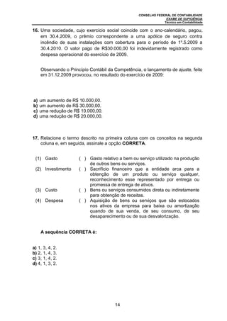 CONSELHO FEDERAL DE CONTABILIDADE
EXAME DE SUFICIÊNCIA
Técnico em Contabilidade
14
16. Uma sociedade, cujo exercício social coincide com o ano-calendário, pagou,
em 30.4.2009, o prêmio correspondente a uma apólice de seguro contra
incêndio de suas instalações com cobertura para o período de 1º.5.2009 a
30.4.2010. O valor pago de R$30.000,00 foi indevidamente registrado como
despesa operacional do exercício de 2009.
Observando o Princípio Contábil da Competência, o lançamento de ajuste, feito
em 31.12.2009 provocou, no resultado do exercício de 2009:
a) um aumento de R$ 10.000,00.
b) um aumento de R$ 30.000,00.
c) uma redução de R$ 10.000,00.
d) uma redução de R$ 20.000,00.
17. Relacione o termo descrito na primeira coluna com os conceitos na segunda
coluna e, em seguida, assinale a opção CORRETA.
(1) Gasto ( ) Gasto relativo a bem ou serviço utilizado na produção
de outros bens ou serviços.
(2) Investimento ( ) Sacrifício financeiro que a entidade arca para a
obtenção de um produto ou serviço qualquer,
reconhecimento esse representado por entrega ou
promessa de entrega de ativos.
(3) Custo ( ) Bens ou serviços consumidos direta ou indiretamente
para obtenção de receitas.
(4) Despesa ( ) Aquisição de bens ou serviços que são estocados
nos ativos da empresa para baixa ou amortização
quando de sua venda, de seu consumo, de seu
desaparecimento ou de sua desvalorização.
A sequência CORRETA é:
a) 1, 3, 4, 2.
b) 2, 1, 4, 3.
c) 3, 1, 4, 2.
d) 4, 1, 3, 2.
 