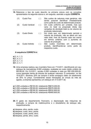 CONSELHO FEDERAL DE CONTABILIDADE
EXAME DE SUFICIÊNCIA
Técnico em Contabilidade
15
18. Relacione o tipo de custo descrito na primeira coluna com os conceitos
apresentados na segunda coluna e, em seguida, assinale a opção CORRETA.
(1) Custo Fixo ( ) São custos de natureza mais genérica, não
sendo possível identificar imediatamente
como parte do custo de determinado produto.
(2) Custo Variável ( ) Um custo uniforme por unidade, mas que
varia no total na proporção direta das
variações da atividade total ou do volume de
produção relacionado.
(3) Custo Direto ( ) Um custo que, em determinado período e
volume de produção, não se altera em seu
valor total, mas vai ficando cada vez menor
em termos unitários com o aumento do
volume de produção.
(4) Custo Indireto ( ) São custos incorridos em determinado
produto, identificando-se como parte do
respectivo custo.
A sequência CORRETA é:
a) 2, 4, 1, 3.
b) 2, 4, 3, 1.
c) 4, 2, 1, 3.
d) 4, 2, 3, 1.
19. Uma empresa realizou seu inventário físico em 1º.8.2011, identificando em seu
estoque de mercadorias 8.000 unidades, avaliadas ao custo médio unitário de
R$180,00. Em 5.8.2011, vendeu 6.000 unidades à vista por R$1.650.000,00,
numa operação isenta de tributos de qualquer natureza. O comprador, no dia
10.8.2011, devolveu 20% da compra e ainda conseguiu obter um abatimento
de 20% no preço. Considerando essas transações as únicas do mês de
agosto, a empresa apresentou um estoque em 31.8.2011 de:
a) 3.200 unidades a R$193,50, totalizando R$619.200,00.
b) 3.200 unidades a R$180,00, totalizando R$576.000,00.
c) 3.200 unidades a R$166,50, totalizando R$532.800,00.
d) 3.200 unidades a R$144,00, totalizando R$460.800,00.
20. O gasto do departamento financeiro, a depreciação das máquinas de
produção, a compra de matéria-prima e o obsoletismo de estoque são,
respectivamente:
a) despesa, ativo, perda, custo.
b) despesa, custo, ativo, perda.
c) despesa, custo, perda, ativo.
d) despesa, perda, ativo, custo.
 