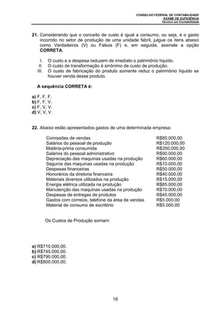 CONSELHO FEDERAL DE CONTABILIDADE
EXAME DE SUFICIÊNCIA
Técnico em Contabilidade
16
21. Considerando que o conceito de custo é igual a consumo, ou seja, é o gasto
incorrido no setor de produção de uma unidade fabril, julgue os itens abaixo
como Verdadeiros (V) ou Falsos (F) e, em seguida, assinale a opção
CORRETA.
I. O custo e a despesa reduzem de imediato o patrimônio líquido.
II. O custo de transformação é sinônimo de custo de produção.
III. O custo de fabricação do produto somente reduz o patrimônio líquido se
houver venda desse produto.
A sequência CORRETA é:
a) F, F, F.
b) F, F, V.
c) F, V, V.
d) V, V, V.
22. Abaixo estão apresentados gastos de uma determinada empresa:
Comissões de vendas R$80.000,00
Salários do pessoal de produção R$120.000,00
Matéria-prima consumida R$350.000,00
Salários do pessoal administrativo R$90.000,00
Depreciação das maquinas usadas na produção R$60.000,00
Seguros das maquinas usadas na produção R$10.000,00
Despesas financeiras R$50.000,00
Honorários da diretoria financeira R$40.000,00
Materiais diversos utilizados na produção R$15.000,00
Energia elétrica utilizada na produção R$85.000,00
Manutenção das maquinas usadas na produção R$70.000,00
Despesas de entregas de produtos R$45.000,00
Gastos com correios, telefone da área de vendas R$5.000,00
Material de consumo de escritório R$5.000,00
Os Custos de Produção somam:
a) R$710.000,00.
b) R$745.000,00.
c) R$790.000,00.
d) R$800.000,00.
 