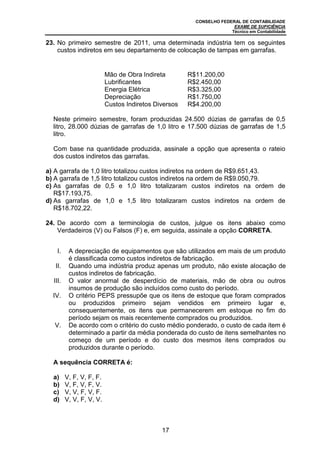 CONSELHO FEDERAL DE CONTABILIDADE
EXAME DE SUFICIÊNCIA
Técnico em Contabilidade
17
23. No primeiro semestre de 2011, uma determinada indústria tem os seguintes
custos indiretos em seu departamento de colocação de tampas em garrafas.
Mão de Obra Indireta R$11.200,00
Lubrificantes R$2.450,00
Energia Elétrica R$3.325,00
Depreciação R$1.750,00
Custos Indiretos Diversos R$4.200,00
Neste primeiro semestre, foram produzidas 24.500 dúzias de garrafas de 0,5
litro, 28.000 dúzias de garrafas de 1,0 litro e 17.500 dúzias de garrafas de 1,5
litro.
Com base na quantidade produzida, assinale a opção que apresenta o rateio
dos custos indiretos das garrafas.
a) A garrafa de 1,0 litro totalizou custos indiretos na ordem de R$9.651,43.
b) A garrafa de 1,5 litro totalizou custos indiretos na ordem de R$9.050,79.
c) As garrafas de 0,5 e 1,0 litro totalizaram custos indiretos na ordem de
R$17.193,75.
d) As garrafas de 1,0 e 1,5 litro totalizaram custos indiretos na ordem de
R$18.702,22.
24. De acordo com a terminologia de custos, julgue os itens abaixo como
Verdadeiros (V) ou Falsos (F) e, em seguida, assinale a opção CORRETA.
I. A depreciação de equipamentos que são utilizados em mais de um produto
é classificada como custos indiretos de fabricação.
II. Quando uma indústria produz apenas um produto, não existe alocação de
custos indiretos de fabricação.
III. O valor anormal de desperdício de materiais, mão de obra ou outros
insumos de produção são incluídos como custo do período.
IV. O critério PEPS pressupõe que os itens de estoque que foram comprados
ou produzidos primeiro sejam vendidos em primeiro lugar e,
consequentemente, os itens que permanecerem em estoque no fim do
período sejam os mais recentemente comprados ou produzidos.
V. De acordo com o critério do custo médio ponderado, o custo de cada item é
determinado a partir da média ponderada do custo de itens semelhantes no
começo de um período e do custo dos mesmos itens comprados ou
produzidos durante o período.
A sequência CORRETA é:
a) V, F, V, F, F.
b) V, F, V, F, V.
c) V, V, F, V, F.
d) V, V, F, V, V.
 