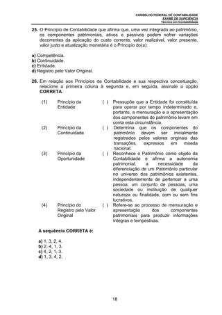 CONSELHO FEDERAL DE CONTABILIDADE
EXAME DE SUFICIÊNCIA
Técnico em Contabilidade
18
25. O Princípio de Contabilidade que afirma que, uma vez integrado ao patrimônio,
os componentes patrimoniais, ativos e passivos podem sofrer variações
decorrentes da aplicação do custo corrente, valor realizável, valor presente,
valor justo e atualização monetária é o Principio do(a):
a) Competência.
b) Continuidade.
c) Entidade.
d) Registro pelo Valor Original.
26. Em relação aos Princípios de Contabilidade e sua respectiva conceituação,
relacione a primeira coluna à segunda e, em seguida, assinale a opção
CORRETA.
(1) Princípio da
Entidade
( ) Pressupõe que a Entidade foi constituída
para operar por tempo indeterminado e,
portanto, a mensuração e a apresentação
dos componentes do patrimônio levam em
conta esta circunstância.
(2) Princípio da
Continuidade
( ) Determina que os componentes do
patrimônio devem ser inicialmente
registrados pelos valores originais das
transações, expressos em moeda
nacional.
(3) Princípio da
Oportunidade
( ) Reconhece o Patrimônio como objeto da
Contabilidade e afirma a autonomia
patrimonial, a necessidade da
diferenciação de um Patrimônio particular
no universo dos patrimônios existentes,
independentemente de pertencer a uma
pessoa, um conjunto de pessoas, uma
sociedade ou instituição de qualquer
natureza ou finalidade, com ou sem fins
lucrativos.
(4) Princípio do
Registro pelo Valor
Original
( ) Refere-se ao processo de mensuração e
apresentação dos componentes
patrimoniais para produzir informações
íntegras e tempestivas.
A sequência CORRETA é:
a) 1, 3, 2, 4.
b) 2, 4, 1, 3.
c) 4, 2, 1, 3.
d) 1, 3, 4, 2.
 