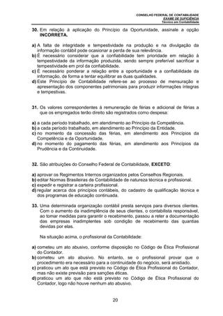 CONSELHO FEDERAL DE CONTABILIDADE
EXAME DE SUFICIÊNCIA
Técnico em Contabilidade
20
30. Em relação à aplicação do Princípio da Oportunidade, assinale a opção
INCORRETA.
a) A falta de integridade e tempestividade na produção e na divulgação da
informação contábil pode ocasionar a perda de sua relevância.
b) É necessário considerar que a confiabilidade tem prioridade em relação à
tempestividade da informação produzida, sendo sempre preferível sacrificar a
tempestividade em prol da confiabilidade.
c) É necessário ponderar a relação entre a oportunidade e a confiabilidade da
informação, de forma a tentar equilibrar as duas qualidades.
d) Este Princípio de Contabilidade refere-se ao processo de mensuração e
apresentação dos componentes patrimoniais para produzir informações íntegras
e tempestivas.
31. Os valores correspondentes à remuneração de férias e adicional de férias a
que os empregados terão direito são registrados como despesa:
a) a cada período trabalhado, em atendimento ao Princípio da Competência.
b) a cada período trabalhado, em atendimento ao Princípio da Entidade.
c) no momento da concessão das férias, em atendimento aos Princípios da
Competência e da Oportunidade.
d) no momento do pagamento das férias, em atendimento aos Princípios da
Prudência e da Continuidade.
32. São atribuições do Conselho Federal de Contabilidade, EXCETO:
a) aprovar os Regimentos Internos organizados pelos Conselhos Regionais.
b) editar Normas Brasileiras de Contabilidade de natureza técnica e profissional.
c) expedir e registrar a carteira profissional.
d) regular acerca dos princípios contábeis, do cadastro de qualificação técnica e
dos programas de educação continuada.
33. Uma determinada organização contábil presta serviços para diversos clientes.
Com o aumento da inadimplência de seus clientes, o contabilista responsável,
ao tomar medidas para garantir o recebimento, passou a reter a documentação
das empresas inadimplentes sob condição de recebimento das quantias
devidas por elas.
Na situação acima, o profissional da Contabilidade:
a) cometeu um ato abusivo, conforme disposição no Código de Ética Profissional
do Contador.
b) cometeu um ato abusivo. No entanto, se o profissional provar que o
procedimento era necessário para a continuidade do negócio, será anistiado.
c) praticou um ato que está previsto no Código de Ética Profissional do Contador,
mas não existe previsão para sanções éticas.
d) praticou um ato que não está previsto no Código de Ética Profissional do
Contador, logo não houve nenhum ato abusivo.
 