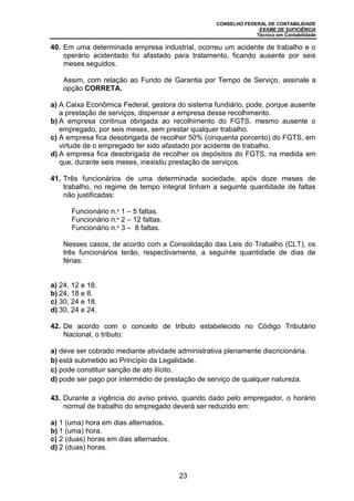 CONSELHO FEDERAL DE CONTABILIDADE
EXAME DE SUFICIÊNCIA
Técnico em Contabilidade
23
40. Em uma determinada empresa industrial, ocorreu um acidente de trabalho e o
operário acidentado foi afastado para tratamento, ficando ausente por seis
meses seguidos.
Assim, com relação ao Fundo de Garantia por Tempo de Serviço, assinale a
opção CORRETA.
a) A Caixa Econômica Federal, gestora do sistema fundiário, pode, porque ausente
a prestação de serviços, dispensar a empresa desse recolhimento.
b) A empresa continua obrigada ao recolhimento do FGTS, mesmo ausente o
empregado, por seis meses, sem prestar qualquer trabalho.
c) A empresa fica desobrigada de recolher 50% (cinquenta porcento) do FGTS, em
virtude de o empregado ter sido afastado por acidente de trabalho.
d) A empresa fica desobrigada de recolher os depósitos do FGTS, na medida em
que, durante seis meses, inexistiu prestação de serviços.
41. Três funcionários de uma determinada sociedade, após doze meses de
trabalho, no regime de tempo integral tinham a seguinte quantidade de faltas
não justificadas:
Funcionário n.º 1 – 5 faltas.
Funcionário n.º 2 – 12 faltas.
Funcionário n.º 3 – 8 faltas.
Nesses casos, de acordo com a Consolidação das Leis do Trabalho (CLT), os
três funcionários terão, respectivamente, a seguinte quantidade de dias de
férias:
a) 24, 12 e 18.
b) 24, 18 e 8.
c) 30, 24 e 18.
d) 30, 24 e 24.
42. De acordo com o conceito de tributo estabelecido no Código Tributário
Nacional, o tributo:
a) deve ser cobrado mediante atividade administrativa plenamente discricionária.
b) está submetido ao Princípio da Legalidade.
c) pode constituir sanção de ato ilícito.
d) pode ser pago por intermédio de prestação de serviço de qualquer natureza.
43. Durante a vigência do aviso prévio, quando dado pelo empregador, o horário
normal de trabalho do empregado deverá ser reduzido em:
a) 1 (uma) hora em dias alternados.
b) 1 (uma) hora.
c) 2 (duas) horas em dias alternados.
d) 2 (duas) horas.
 