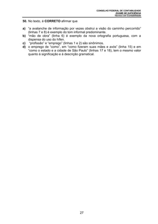 CONSELHO FEDERAL DE CONTABILIDADE
EXAME DE SUFICIÊNCIA
Técnico em Contabilidade
27
50. No texto, é CORRETO afirmar que
a) “a avalanche de informação por vezes obstrui a visão do caminho percorrido”
(linhas 7 e 8) é exemplo do tom informal predominante.
b) “mão de obra” (linha 6) é exemplo da nova ortografia portuguesa, com a
dispensa do uso do hífen.
c) “profissão” e “emprego” (linhas 1 e 2) são sinônimos.
d) o emprego de “como”, em “como fizeram suas mães e avós” (linha 15) e em
“como o estado e a cidade de São Paulo” (linhas 17 e 18), tem o mesmo valor
quanto à significação e à descrição gramatical.
 