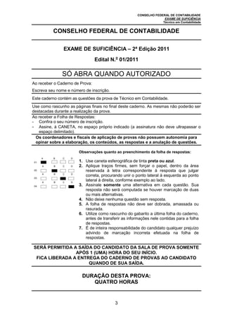 CONSELHO FEDERAL DE CONTABILIDADE
EXAME DE SUFICIÊNCIA
Técnico em Contabilidade
3
CONSELHO FEDERAL DE CONTABILIDADE
EXAME DE SUFICIÊNCIA – 2ª Edição 2011
Edital N.o
01/2011
SÓ ABRA QUANDO AUTORIZADO
Ao receber o Caderno de Prova:
Escreva seu nome e número de inscrição.
Este caderno contém as questões da prova de Técnico em Contabilidade.
Use como rascunho as páginas finais no final deste caderno. As mesmas não poderão ser
destacadas durante a realização da prova.
Ao receber a Folha de Respostas:
- Confira o seu número de inscrição.
- Assine, à CANETA, no espaço próprio indicado (a assinatura não deve ultrapassar o
espaço delimitado).
Os coordenadores e fiscais de aplicação de provas não possuem autonomia para
opinar sobre a elaboração, os conteúdos, as respostas e a anulação de questões.
.01.
A B C D
Observações quanto ao preenchimento da folha de respostas:
1. Use caneta esferográfica de tinta preta ou azul.
2. Aplique traços firmes, sem forçar o papel, dentro da área
reservada à letra correspondente à resposta que julgar
correta, procurando unir o ponto lateral à esquerda ao ponto
lateral à direita, conforme exemplo ao lado.
3. Assinale somente uma alternativa em cada questão. Sua
resposta não será computada se houver marcação de duas
ou mais alternativas.
4. Não deixe nenhuma questão sem resposta.
5. A folha de respostas não deve ser dobrada, amassada ou
rasurada.
6. Utilize como rascunho do gabarito a última folha do caderno,
antes de transferir as informações nele contidas para a folha
de respostas.
7. É de inteira responsabilidade do candidato qualquer prejuízo
advindo de marcação incorreta efetuada na folha de
respostas.
.02.
A B C D
.03.
A B C D
.04.
A B C D
SERÁ PERMITIDA A SAÍDA DO CANDIDATO DA SALA DE PROVA SOMENTE
APÓS 1 (UMA) HORA DO SEU INÍCIO.
FICA LIBERADA A ENTREGA DO CADERNO DE PROVAS AO CANDIDATO
QUANDO DE SUA SAÍDA.
DURAÇÃO DESTA PROVA:
QUATRO HORAS
 