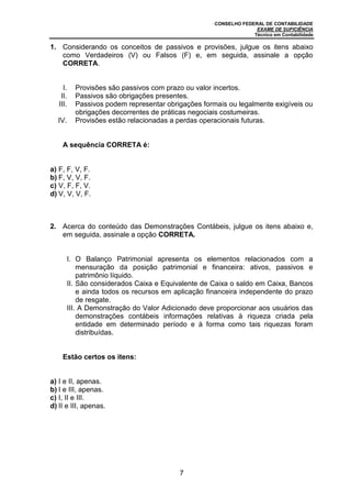 CONSELHO FEDERAL DE CONTABILIDADE
EXAME DE SUFICIÊNCIA
Técnico em Contabilidade
7
1. Considerando os conceitos de passivos e provisões, julgue os itens abaixo
como Verdadeiros (V) ou Falsos (F) e, em seguida, assinale a opção
CORRETA.
I. Provisões são passivos com prazo ou valor incertos.
II. Passivos são obrigações presentes.
III. Passivos podem representar obrigações formais ou legalmente exigíveis ou
obrigações decorrentes de práticas negociais costumeiras.
IV. Provisões estão relacionadas a perdas operacionais futuras.
A sequência CORRETA é:
a) F, F, V, F.
b) F, V, V, F.
c) V, F, F, V.
d) V, V, V, F.
2. Acerca do conteúdo das Demonstrações Contábeis, julgue os itens abaixo e,
em seguida, assinale a opção CORRETA.
I. O Balanço Patrimonial apresenta os elementos relacionados com a
mensuração da posição patrimonial e financeira: ativos, passivos e
patrimônio líquido.
II. São considerados Caixa e Equivalente de Caixa o saldo em Caixa, Bancos
e ainda todos os recursos em aplicação financeira independente do prazo
de resgate.
III. A Demonstração do Valor Adicionado deve proporcionar aos usuários das
demonstrações contábeis informações relativas à riqueza criada pela
entidade em determinado período e à forma como tais riquezas foram
distribuídas.
Estão certos os itens:
a) I e II, apenas.
b) I e III, apenas.
c) I, II e III.
d) II e III, apenas.
 