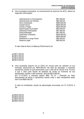 CONSELHO FEDERAL DE CONTABILIDADE
EXAME DE SUFICIÊNCIA
Técnico em Contabilidade
8
3. Uma sociedade empresária, no encerramento do exercício de 2010, obteve as
seguintes informações:
Adiantamento a Fornecedores R$1.000,00
Adiantamento de Clientes R$2.000,00
Ativo Imobilizado R$20.000,00
Capital Social R$29.000,00
Contas a Pagar R$40.000,00
Depreciação Acumulada R$2.000,00
Despesas Antecipadas R$1.000,00
Disponibilidades R$1.000,00
Duplicatas a Receber R$30.000,00
Estoques R$20.000,00
Realizável a Longo Prazo R$2.000,00
Reserva Legal R$2.000,00
O valor total do Ativo no Balanço Patrimonial é de:
a) R$71.000,00
b) R$73.000,00
c) R$74.000,00
d) R$75.000,00
4. Uma sociedade adquiriu em 2.1.2010 um veículo para ser utilizado na sua
atividade operacional por R$70.000,00. Na data da aquisição, a empresa
apresentou estudo no qual demonstrou que a vida útil do veiculo é de 10 anos
e que o valor justo líquido de despesa de venda no momento de sua
desativação, trazida a valor presente, será de R$10.000,00.
Em 31.12.2010, a empresa aplicou NBC TG 01 – Redução ao Valor
Recuperável de Ativos e apresentou estudo onde o valor recuperável deste
bem é de R$55.000,00.
O valor do Imobilizado, líquido da depreciação acumulada, em 31.12.2010, é
de:
a) R$45.000,00.
b) R$54.000,00.
c) R$55.000,00.
d) R$64.000,00.
 