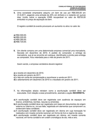 CONSELHO FEDERAL DE CONTABILIDADE
EXAME DE SUFICIÊNCIA
Técnico em Contabilidade
9
5. Uma sociedade empresária adquiriu um bem de uso por R$6.000,00 em
31.8.2011, pagando uma entrada de 25% em dinheiro e o restante em quinze
dias; incidiu sobre a operação ICMS recuperável no valor de R$720,00
embutido no preço de aquisição do bem.
O registro contábil do evento provocará um aumento no ativo no valor de:
a) R$4.500,00.
b) R$5.220,00.
c) R$5.280,00.
d) R$6.720,00.
6. Um cliente comprou em uma determinada empresa comercial uma mercadoria,
faturada em dezembro de 2010. A pedido do comprador, a entrega da
mercadoria, que já se encontra em estoque, identificada e pronta para entrega
ao comprador, ficou retardada para o mês de janeiro de 2011.
Assim sendo, a empresa vendedora deverá registrar:
a) a receita em dezembro de 2010.
b) a receita em janeiro de 2011.
c) o fato em conta de compensação e reconhecer a venda em 2011.
d) o adiantamento em dezembro de 2010 e o resultado em janeiro de 2011.
7. As informações abaixo retratam como a escrituração contábil deve ser
executada. Com relação a esse procedimento, assinale a opção INCORRETA.
a) A escrituração contábil deve ser registrada com ausência de espaços em
branco, entrelinhas, borrões, rasuras ou emendas.
b) A escrituração contábil deve ser registrada com base em documentos de origem
externa ou interna ou, na sua falta, registrada em elementos que comprovem ou
evidenciem fatos contábeis.
c) A escrituração contábil deve ser registrada em idioma em cuja transação foi
realizada e em moeda corrente nacional, em forma de livro e regime de caixa.
d) A escrituração contábil deve ser registrada em idioma, em moeda corrente
nacional, em forma contábil e em ordem cronológica de dia, mês e ano.
 