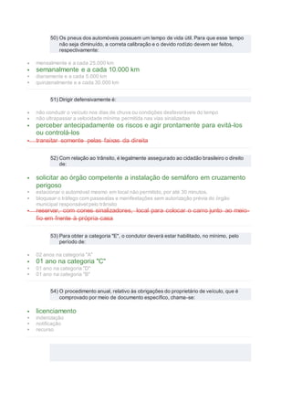 50) Os pneus dos automóveis possuem um tempo de vida útil. Para que esse tempo
não seja diminuído, a correta calibração e o devido rodízio devem ser feitos,
respectivamente:
 mensalmente e a cada 25.000 km
 semanalmente e a cada 10.000 km
 diariamente e a cada 5.000 km
 quinzenalmente e a cada 30.000 km
51) Dirigir defensivamente é:
 não conduzir o veículo nos dias de chuva ou condições desfavoráveis do tempo
 não ultrapassar a velocidade mínima permitida nas vias sinalizadas
 perceber antecipadamente os riscos e agir prontamente para evitá-los
ou controlá-los
 transitar somente pelas faixas da direita
52) Com relação ao trânsito, é legalmente assegurado ao cidadão brasileiro o direito
de:
 solicitar ao órgão competente a instalação de semáforo em cruzamento
perigoso
 estacionar o automóvel mesmo em local não permitido, por até 30 minutos.
 bloquear o tráfego com passeatas e manifestações sem autorização prévia do órgão
municipal responsável pelo trânsito
 reservar, com cones sinalizadores, local para colocar o carro junto ao meio-
fio em frente à própria casa
53) Para obter a categoria "E", o condutor deverá estar habilitado, no mínimo, pelo
período de:
 02 anos na categoria "A"
 01 ano na categoria "C"
 01 ano na categoria "D"
 01 ano na categoria "B"
54) O procedimento anual, relativo às obrigações do proprietário de veículo, que é
comprovado por meio de documento específico, chama-se:
 licenciamento
 indenização
 notificação
 recurso
 