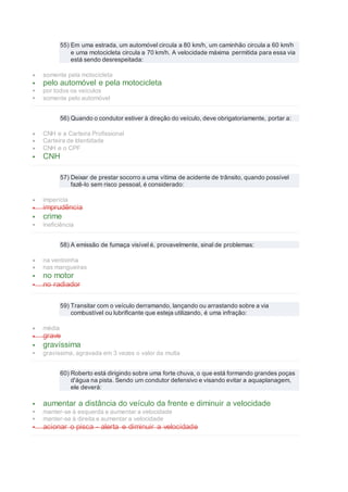 55) Em uma estrada, um automóvel circula a 80 km/h, um caminhão circula a 60 km/h
e uma motocicleta circula a 70 km/h. A velocidade máxima permitida para essa via
está sendo desrespeitada:
 somente pela motocicleta
 pelo automóvel e pela motocicleta
 por todos os veículos
 somente pelo automóvel
56) Quando o condutor estiver à direção do veículo, deve obrigatoriamente, portar a:
 CNH e a Carteira Profissional
 Carteira de Identidade
 CNH e o CPF
 CNH
57) Deixar de prestar socorro a uma vítima de acidente de trânsito, quando possível
fazê-lo sem risco pessoal, é considerado:
 imperícia
 imprudência
 crime
 ineficiência
58) A emissão de fumaça visível é, provavelmente, sinal de problemas:
 na ventoinha
 nas mangueiras
 no motor
 no radiador
59) Transitar com o veículo derramando, lançando ou arrastando sobre a via
combustível ou lubrificante que esteja utilizando, é uma infração:
 média
 grave
 gravíssima
 gravíssima, agravada em 3 vezes o valor da multa
60) Roberto está dirigindo sobre uma forte chuva, o que está formando grandes poças
d'água na pista. Sendo um condutor defensivo e visando evitar a aquaplanagem,
ele deverá:
 aumentar a distância do veículo da frente e diminuir a velocidade
 manter-se à esquerda e aumentar a velocidade
 manter-se à direita e aumentar a velocidade
 acionar o pisca - alerta e diminuir a velocidade
 