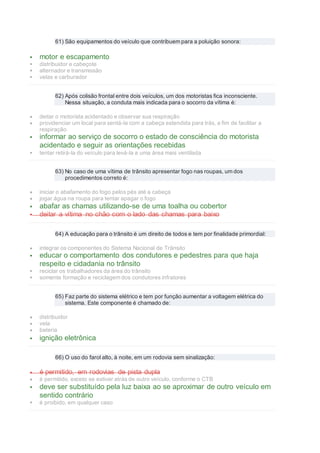 61) São equipamentos do veículo que contribuem para a poluição sonora:
 motor e escapamento
 distribuidor e cabeçote
 alternador e transmissão
 velas e carburador
62) Após colisão frontal entre dois veículos, um dos motoristas fica inconsciente.
Nessa situação, a conduta mais indicada para o socorro da vítima é:
 deitar o motorista acidentado e observar sua respiração
 providenciar um local para sentá-la com a cabeça estendida para trás, a fim de facilitar a
respiração
 informar ao serviço de socorro o estado de consciência do motorista
acidentado e seguir as orientações recebidas
 tentar retirá-la do veículo para levá-la a uma área mais ventilada
63) No caso de uma vítima de trânsito apresentar fogo nas roupas, um dos
procedimentos correto é:
 iniciar o abafamento do fogo pelos pés até a cabeça
 jogar água na roupa para tentar apagar o fogo
 abafar as chamas utilizando-se de uma toalha ou cobertor
 deitar a vítima no chão com o lado das chamas para baixo
64) A educação para o trânsito é um direito de todos e tem por finalidade primordial:
 integrar os componentes do Sistema Nacional de Trânsito
 educar o comportamento dos condutores e pedestres para que haja
respeito e cidadania no trânsito
 reciclar os trabalhadores da área do trânsito
 somente formação e reciclagem dos condutores infratores
65) Faz parte do sistema elétrico e tem por função aumentar a voltagem elétrica do
sistema. Este componente é chamado de:
 distribuidor
 vela
 bateria
 ignição eletrônica
66) O uso do farol alto, à noite, em um rodovia sem sinalização:
 é permitido, em rodovias de pista dupla
 é permitido, exceto se estiver atrás de outro veículo, conforme o CTB
 deve ser substituído pela luz baixa ao se aproximar de outro veículo em
sentido contrário
 é proibido, em qualquer caso
 