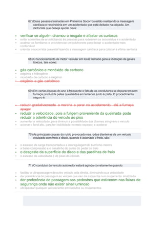 67) Duas pessoas treinadas em Primeiros Socorros estão realizando a massagem
cardíaca e respiratória em um acidentado que está deitado na calçada. Um
motorista que deseja ajudar deve:
 verificar se alguém chamou o resgate e afastar os curiosos
 evitar correntes de ar solicitando às pessoas para rodearem os socorristas e o acidentado
 acalmar os familiares e providenciar um colchonete para deixar o acidentado mais
confortável
 orientar o socorrista que está fazendo a massagem cardíaca para colocar a vítima sentada
68) O funcionamento de motor veicular em local fechado gera a liberação de gases
tóxicos, tais como:
 gás carbônico e monóxido de carbono
 oxigênio e hidrogênio
 monóxido de carbono e oxigênio
 oxigênio e gás carbônico
69) Em certas épocas do ano é frequente o fato de os condutores se depararem com
fumaça produzida pelas queimadas em terrenos junto à pista. O procedimento
seguro é:
 reduzir gradativamente a marcha e parar no acostamento, até a fumaça
apagar
 reduzir a velocidade, pois a fuligem proveniente da queimada pode
reduzir a aderência do veículo ao piso
 aumentar a velocidade, para diminuir a possibilidade das chamas atingirem o veículo
 acionar o farol alto, para ter visibilidade no meio espesso e acelerar
70) As principais causas do ruído provocado nas rodas dianteiras de um veículo
equipado com freio a disco, quando é acionado o freio, são:
 o excesso de carga transportada e a desregulagem do burrinho-mestre
 a baixa compressão e o desalinho do curso do pedal do freio
 o desgaste da superfície do disco e das pastilhas de freio
 o excesso de velocidade e de peso do veículo
71) O condutor de veículo automotor estará agindo corretamente quando:
 facilitar a ultrapassagem de outro veículo pela direita, diminuindo sua velocidade
 der preferência de passagem ao veículo que vier da esquerda num cruzamento sinalizado
 der preferência de passagem aos pedestres que estiverem nas faixas de
segurança onde não existir sinal luminoso
 ultrapassar qualquer veículo lento em viadutos ou cruzamentos
 