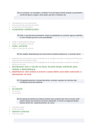 78) um condutor, ao visualizar o símbolo 'Cruz de Santo André' pintado no pavimento,
conforme figura a seguir, deve saber que ele é indicativo de:
 interseção com via preferencial
 área ou local de serviços de saúde
 cruzamento rodocicloviário
 cruzamento rodoferroviário
79) Usar o veículo para arremessar, sobre os pedestres ou veículos, água ou detritos,
é uma infração que tem como penalidade:
 multa e apreensão do veículo
 multa e remoção do veículo
 multa, somente
 multa e retenção do veículo
80) Ao realizar desembarque em local onde é proibido estacionar, o condutor deve:
 desembarcar sem pressa, pois a proibição só se configura quando o veículo permanece por
mais de quinze minutos no local
 desembarcar sem pressa, pois a proibição só se configura quando o condutor não está
dentro do veículo
 permanecer com o veículo no local, durante tempo suficiente para
realizar o desembarque
 desembarcar sem pressa e acionar o pisca-alerta para estar autorizado a
permanecer no local
81) Congestionamentos, transportes lentos, animais, excesso de veículos são
condições adversas relativas:
 à luz
 ao trânsito
 ao veículo
 ao condutor
82) As placas de atrativos turísticos indicam aos usuários das vias os locais onde
podem dispor dos atrativos turísticos existentes. O fundo e a legenda destas
placas devem ter, respectivamente, as cores:
 amarela e preta
 verde e branca
 marrom e branca
 branca e preta
 